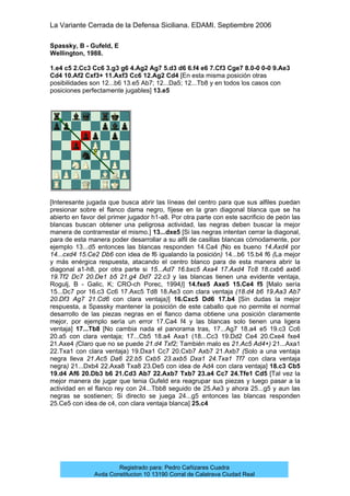 La Variante Cerrada de la Defensa Siciliana. EDAMI. Septiembre 2006
Registrado para: Pedro Cañizares Cuadra
Avda Constitucion 10 13190 Corral de Calatrava Ciudad Real
Spassky, B - Gufeld, E
Wellington, 1988.
1.e4 c5 2.Cc3 Cc6 3.g3 g6 4.Ag2 Ag7 5.d3 d6 6.f4 e6 7.Cf3 Cge7 8.0-0 0-0 9.Ae3
Cd4 10.Af2 Cxf3+ 11.Axf3 Cc6 12.Ag2 Cd4 [En esta misma posición otras
posibilidades son 12...b6 13.e5 Ab7; 12...Da5; 12...Tb8 y en todos los casos con
posiciones perfectamente jugables] 13.e5
[Interesante jugada que busca abrir las líneas del centro para que sus alfiles puedan
presionar sobre el flanco dama negro, fíjese en la gran diagonal blanca que se ha
abierto en favor del primer jugador h1-a8. Por otra parte con este sacrificio de peón las
blancas buscan obtener una peligrosa actividad, las negras deben buscar la mejor
manera de contrarrestar el mismo.] 13...dxe5 [Si las negras intentan cerrar la diagonal,
para de esta manera poder desarrollar a su alfil de casillas blancas cómodamente, por
ejemplo 13...d5 entonces las blancas responden 14.Ca4 (No es bueno 14.Axd4 por
14...cxd4 15.Ce2 Db6 con idea de f6 igualando la posición) 14...b6 15.b4 f6 (La mejor
y más enérgica respuesta, atacando el centro blanco para de esta manera abrir la
diagonal a1-h8, por otra parte si 15...Ad7 16.bxc5 Axa4 17.Axd4 Tc8 18.cxb6 axb6
19.Tf2 Dc7 20.De1 b5 21.g4 Dd7 22.c3 y las blancas tienen una evidente ventaja,
Rogulj, B - Galic, K; CRO-ch Porec, 1994)] 14.fxe5 Axe5 15.Ce4 f5 [Malo sería
15...Dc7 por 16.c3 Cc6 17.Axc5 Td8 18.Ae3 con clara ventaja (18.d4 b6 19.Aa3 Ab7
20.Df3 Ag7 21.Cd6 con clara ventaja)] 16.Cxc5 Dd6 17.b4 [Sin dudas la mejor
respuesta, a Spassky mantener la posición de este caballo que no permite el normal
desarrollo de las piezas negras en el flanco dama obtiene una posición claramente
mejor, por ejemplo sería un error 17.Ca4 f4 y las blancas solo tienen una ligera
ventaja] 17...Tb8 [No cambia nada el panorama tras, 17...Ag7 18.a4 e5 19.c3 Cc6
20.a5 con clara ventaja; 17...Cb5 18.a4 Axa1 (18...Cc3 19.Dd2 Ce4 20.Cxe4 fxe4
21.Axe4 (Claro que no se puede 21.d4 Txf2; También malo es 21.Ac5 Ad4+) 21...Axa1
22.Txa1 con clara ventaja) 19.Dxa1 Cc7 20.Cxb7 Axb7 21.Axb7 (Solo a una ventaja
negra lleva 21.Ac5 Da6 22.b5 Cxb5 23.axb5 Dxa1 24.Txa1 Tf7 con clara ventaja
negra) 21...Dxb4 22.Axa8 Txa8 23.De5 con idea de Ad4 con clara ventaja] 18.c3 Cb5
19.d4 Af6 20.Db3 b6 21.Cd3 Ab7 22.Axb7 Txb7 23.a4 Cc7 24.Tfe1 Cd5 [Tal vez la
mejor manera de jugar que tenia Gufeld era reagrupar sus piezas y luego pasar a la
actividad en el flanco rey con 24...Tbb8 seguido de 25.Ae3 y ahora 25...g5 y aun las
negras se sostienen; Si directo se juega 24...g5 entonces las blancas responden
25.Ce5 con idea de c4, con clara ventaja blanca] 25.c4
 
