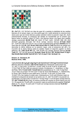 La Variante Cerrada de la Defensa Siciliana. EDAMI. Septiembre 2006
Registrado para: Pedro Cañizares Cuadra
Avda Constitucion 10 13190 Corral de Calatrava Ciudad Real
25…Ce7 [25...Cc7 26.Ce5 con idea de jugar b5 y explotar la debilidad de las casillas
blancas en el campo negro, por otra parte jugar a5 y axb6 abriendo la columna torre
dama para que las torres blancas puedan penetrar sobre la posición negra 26...Axe5
prácticamente forzado, la presencia del caballo es insostenible por la presión que
ejerce sobre la posición negra 27.Txe5 y las blancas tienen una ligera pero estable
ventaja posicional] 26.Cf4 Cc6 [26...Axd4 27.Tad1 Axf2+ 28.Rxf2 Db8 (28...Dc6
29.Cxe6 ganando) 29.Cxe6 Tc8 30.c5 ventaja decisiva blanca] 27.Txe6 Dxb4
[27...Cxd4 28.Txd6 Cxb3 29.Tb1 con un final completamente ganador] 28.Dd3 [Con la
clara idea de Cd5] 28...Ce7 29.Ae1 Db2 30.Ac3 Db3 31.Txf6 [Sacrificio de calidad que
derrumba la última defensa en la posición negra, ante la presencia del alfil y la
incursión de la dama blanca sobre la casillas negras el segundo jugador no tiene
defensa.] 31...Txf6 32.d5 Rf7 [32...Td6 33.Dd4 con ventaja decisiva blanca] 33.Ce6
Txe6 [33...Td7 34.Cd4 ganando] 34.dxe6+ Rxe6 35.Te1+ Rf7 36.Dd4 Dxa4 37.Dg7+
Re8 38.Af6 Rd8 39.Df8+ De8 40.Td1+ Td7 41.Axe7+ Rc7 42.Dxe8 1-0.
Karpov, A - Quinteros, M
Buenos Aires, 1980.
1.e4 c5 2.Cc3 d6 3.g3 g6 4.Ag2 Ag7 5.d3 Cc6 6.f4 e6 7.Cf3 Cge7 8.0-0 0-0 9.Ae3
[Merece atención 9.Ad2] 9...Cd4 10.Tb1 Cec6 [Una interesante continuación era,
10...Ad7 11.Ce2 Cxf3+ 12.Axf3 Dc7 13.Dd2 Tad8 14.c4 b6 15.g4 f5 16.gxf5 exf5
17.Cc3 Tfe8 18.Tbe1 Db8 con posición incierta, Christiansen, L - Andersson, U; Mar
del Plata 1981] 11.Ce2 Cxf3+ 12.Axf3 b6 [Otra posibilidad es 12...Cd4 13.Ag2 Da5
14.Cc1 Da4 15.c3 Dxd1 16.Txd1 Cc6 17.Ce2 e5 18.h3 Ae6 Balashov, Y - Rashkovsky,
N; Rusia 1981] 13.c3 [Un poco débil sería 13.e5 Ab7 14.d4 cxd4 15.Cxd4 Cxd4
16.Axb7 Cf5 y las negras no están peor; Interesante es 13.d4 cxd4 (Dudoso mejor es
mantener la situación de tensión en el centro con 13...Ab7 14.c3 De7 y la posición es
equilibrada) 14.Cxd4 Cxd4 15.Axd4 Dc7 16.Axg7 Rxg7 17.e5 d5 ligera ventaja blanca]
13...Ab7 14.Dd2 d5 [Muy flojo, la manera correcta de vulnerar el centro blanco era con
14...f5 seguido de 15.exf5 exf5 y la posición negra es perfectamente jugable] 15.e5 a5
[Malo es 15...d4 por 16.cxd4 cxd4 17.Cxd4 con ventaja decisiva blanca] 16.d4 De7
17.Af2 Aa6 18.Tfe1
 