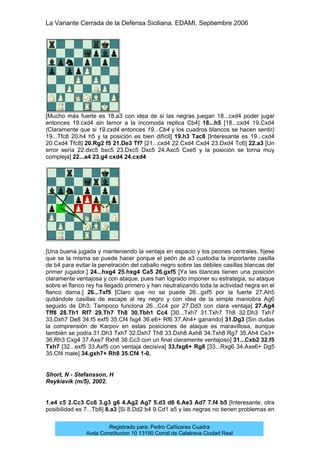 La Variante Cerrada de la Defensa Siciliana. EDAMI. Septiembre 2006
Registrado para: Pedro Cañizares Cuadra
Avda Constitucion 10 13190 Corral de Calatrava Ciudad Real
[Mucho más fuerte es 18.a3 con idea de si las negras juegan 18...cxd4 poder jugar
entonces 19.cxd4 sin temor a la incomoda replica Cb4] 18...h5 [18...cxd4 19.Cxd4
(Claramente que si 19.cxd4 entonces 19...Cb4 y los cuadros blancos se hacen sentir)
19...Tfc8 20.h4 h5 y la posición es bien difícil] 19.h3 Tac8 [Interesante es 19...cxd4
20.Cxd4 Tfc8] 20.Rg2 f5 21.De3 Tf7 [21...cxd4 22.Cxd4 Cxd4 23.Dxd4 Tc6] 22.a3 [Un
error sería 22.dxc5 bxc5 23.Dxc5 Dxc5 24.Axc5 Cxe5 y la posición se torna muy
compleja] 22...a4 23.g4 cxd4 24.cxd4
[Una buena jugada y manteniendo la ventaja en espacio y los peones centrales, fíjese
que se la misma se puede hacer porque el peón de a3 custodia la importante casilla
de b4 para evitar la penetración del caballo negro sobre las débiles casillas blancas del
primer jugador.] 24...hxg4 25.hxg4 Ca5 26.gxf5 [Ya las blancas tienen una posición
claramente ventajosa y con ataque, pues han logrado imponer su estrategia, su ataque
sobre el flanco rey ha llegado primero y han neutralizando toda la actividad negra en el
flanco dama.] 26...Txf5 [Claro que no se puede 26...gxf5 por la fuerte 27.Ah5
quitándole casillas de escape al rey negro y con idea de la simple maniobra Ag6
seguido de Dh3; Tampoco funciona 26...Cc4 por 27.Dd3 con clara ventaja] 27.Ag4
Tff8 28.Th1 Rf7 29.Th7 Th8 30.Tbh1 Cc4 [30...Txh7 31.Txh7 Th8 32.Dh3 Txh7
33.Dxh7 De8 34.f5 exf5 35.Cf4 fxg4 36.e6+ Rf6 37.Ah4+ ganando] 31.Dg3 [Sin dudas
la comprensión de Karpov en estas posiciones de ataque es maravillosa, aunque
también se podía 31.Dh3 Txh7 32.Dxh7 Th8 33.Dxh8 Axh8 34.Txh8 Rg7 35.Ah4 Ce3+
36.Rh3 Cxg4 37.Axe7 Rxh8 38.Cc3 con un final claramente ventajoso] 31...Cxb2 32.f5
Txh7 [32...exf5 33.Axf5 con ventaja decisiva] 33.fxg6+ Rg8 [33...Rxg6 34.Axe6+ Dg5
35.Cf4 mate] 34.gxh7+ Rh8 35.Cf4 1-0.
Short, N - Stefansson, H
Reykiavik (m/5), 2002.
1.e4 c5 2.Cc3 Cc6 3.g3 g6 4.Ag2 Ag7 5.d3 d6 6.Ae3 Ad7 7.f4 b5 [Interesante, otra
posibilidad es 7...Tb8] 8.a3 [Si 8.Dd2 b4 9.Cd1 a5 y las negras no tienen problemas en
 