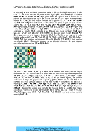 La Variante Cerrada de la Defensa Siciliana. EDAMI. Septiembre 2006
Registrado para: Pedro Cañizares Cuadra
Avda Constitucion 10 13190 Corral de Calatrava Ciudad Real
la posición] 8...Cf6 [Un tanto prematuro sería 8...b4 por la simple respuesta 9.axb4
cxb4 10.Ca4 y las blancas disponen de una ligera pero estable ventaja posicional]
9.Cf3 0-0 10.h3 Tb8 11.0-0 a5 12.g4 [Otra forma de jugar es fijar el avance de los
peones en flanco dama con 12.a4 b4 13.Cb5 Ce8 14.Tb1 Cc7 15.c4 mínima ventaja
blanca] 12...Ce8 [Una idea nueva, también se ha jugado 12...b4] 13.Tb1 b4 14.axb4
axb4 15.Ce2 Cc7 [Interesante es la penetración de las torres negras sobre la columna
abierta 15...Ta8 16.f5 Ta2] 16.f5 Cb5 17.Dd2 Cbd4 18.Cexd4 Cxd4 19.Ah6 Cxf3+
[Muy apresurado, mejor es 19...Db6] 20.Txf3 Ta8 21.Axg7 Rxg7 22.d4 Db6 [Un error
sería 22...cxd4 por 23.Dxd4+ Rg8 24.Dxb4 con peón de ventaja; Y si 22...Ac6
entonces la simple 23.d5 dejando a las blanca con ligera ventaja] 23.e5 dxe5
[23...cxd4 24.f6+ exf6 25.exf6+ Rh8 26.Tf2 y las blancas están mejor] 24.dxe5 Ac6
[Error que pone en una posición bastante difícil de defender a las negras, la mejor
jugada en la posición era 24...Tad8 25.Df2 (Si 25.f6+ exf6 26.exf6+ Rh8 27.Dh6 c4+
28.Tf2 Tg8 con posición complicada) 25...gxf5 26.gxf5 Rh8 27.Rh1 con posición
complicada] 25.f6+ [Excelente jugada, ya las blancas disponen de una posición
completamente ganadora] 25...exf6 26.Txf6
26…c4+ 27.Rh2 Tac8 28.Tbf1 [Un error sería 28.Dd6 pues entonces las negras
responden 28...De3 con idea de si 29.Axc6 Txc6 30.Dxc6 Dxe5+ igualando la posición]
28...Dc5 29.Df4 Ae8 [29...Axg2 30.Txf7+ Txf7 31.Dxf7+ Rh8 32.Df6+ Rg8 33.De6+
Rh8 34.Tf7; 29...Ad5 30.Axd5 Dxd5 31.e6] 30.h4 [La mejor jugada, las blancas
comienzan a dejar sin jugadas al segundo jugador, directo 30.e6 solo deja a las
blancas con clara ventaja, esta es la vía más rápida y contundente de obtener la
victoria] 30...Td8 31.h5 Td4 32.h6+ Rg8 33.De3 Td5 [33...Ad7 34.Td6] 34.Dxc5 Txc5
35.e6 Te5 [35...Tc7 36.Ad5] 36.Ad5 Txd5 37.e7 Te5 [37...Tg5 38.Rg3 Zugzuawn]
38.Txg6+ [Excelente jugada que remata de manera bella la partida, las negras
abandonan veamos la posible continuación de la partida 38.Txg6+ hxg6 ( 38...fxg6
39.exf8D jaque mate) 39.h7+ Rg7 40.exf8D+ Rxf8 41.h8D+ con una ventaja material
abrumadora] 1-0.
 