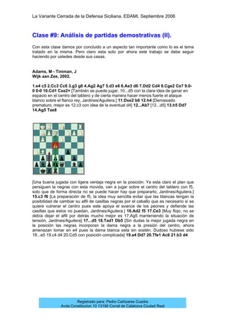 La Variante Cerrada de la Defensa Siciliana. EDAMI. Septiembre 2006
Registrado para: Pedro Cañizares Cuadra
Avda Constitucion 10 13190 Corral de Calatrava Ciudad Real
Clase #9: Análisis de partidas demostrativas (II).
Con esta clase damos por concluido a un aspecto tan importante como lo es el tema
tratado en la misma. Pero claro esta solo por ahora este trabajo se debe seguir
haciendo por ustedes desde sus casas.
Adams, M - Timman, J
Wijk aan Zee, 2002.
1.e4 c5 2.Cc3 Cc6 3.g3 g6 4.Ag2 Ag7 5.d3 e6 6.Ae3 d6 7.Dd2 Cd4 8.Cge2 Ce7 9.0-
0 0-0 10.Cd1 Cxe2+ [También se puede jugar, 10...d5 con la clara idea de ganar en
espacio en el centro del tablero y de cierta manera hacer menos fuerte el ataque
blanco sobre el flanco rey, Jardines/Aguilera.] 11.Dxe2 b6 12.h4 [Demasiado
prematuro, mejor es 12.c3 con idea de la eventual d4] 12...Ab7 [12...d5] 13.h5 Dd7
14.Ag5 Tae8
[Una buena jugada con ligera ventaja negra en la posición. Ya esta claro el plan que
persiguen la negras con esta movida, van a jugar sobre el centro del tablero con f5,
solo que de forma directa no se puede hacer hay que prepararlo, Jardines/Aguilera.]
15.c3 f6 [La preparación de f5, la idea muy sencilla evitar que las blancas tengan la
posibilidad de cambiar su alfil de casillas negras por el caballo que es necesario si se
quiere vulnerar el centro pues este apoya el avance de los peones y defiende las
casillas que estos no puedan, Jardines/Aguilera.] 16.Ad2 f5 17.Ce3 [Muy flojo, no se
debía dejar el alfil por detrás mucho mejor es 17.Ag5 manteniendo la situación de
tensión, Jardines/Aguilera] 17...d5 18.Tad1 Db5 [Sin dudas la mejor jugada negra en
la posición las negras incorporan la dama negra a la presión del centro, ahora
amenazan tomar en e4 pues la dama blanca esta sin sostén. Dudoso hubiese sido
18...e5 19.c4 d4 20.Cd5 con posición complicada] 19.a4 Dd7 20.Tfe1 Ac6 21.b3 d4
 