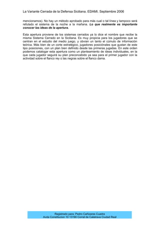 La Variante Cerrada de la Defensa Siciliana. EDAMI. Septiembre 2006
Registrado para: Pedro Cañizares Cuadra
Avda Constitucion 10 13190 Corral de Calatrava Ciudad Real
mencionamos). No hay un método aprobado para más cual o tal línea y tampoco será
refutado el sistema de la noche a la mañana. Lo que realmente es importante
conocer las ideas de la apertura.
Esta apertura proviene de los sistemas cerrados ya lo dice el nombre que recibe la
misma Sistema Cerrado en la Siciliana. Es muy propicia para los jugadores que se
centran en el estudio del medio juego, y obvian un tanto el cúmulo de información
teórica. Más bien de un corte estratégico, jugadores posiciónales que gustan de este
tipo posiciones, con un plan bien definido desde las primeras jugadas. En este orden
podemos catalogar esta apertura como un planteamiento de ideas individuales, en la
que cada jugador seguirá su plan preconcebido ya sea para el primer jugador con la
actividad sobre el flanco rey o las negras sobre el flanco dama.
 
