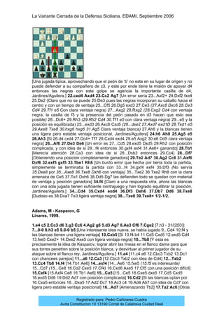 La Variante Cerrada de la Defensa Siciliana. EDAMI. Septiembre 2006
Registrado para: Pedro Cañizares Cuadra
Avda Constitucion 10 13190 Corral de Calatrava Ciudad Real
[Una jugada típica, aprovechando que el peón de ‘b’ no esta en su lugar de origen y no
puede defender a su compañero de c3, y este por ende tiene la misión de apoyar d4
entonces las negras con este golpe se agencia la importante casilla de d4,
Jardines/Aguilera.] 22.cxd4 Axd4 23.Cc2 Ag7 [Un error sería 23...Axf2+ 24.Dxf2 fxe4
25.De2 (Claro que no se puede 25.De3 pues las negras incorporan su caballo hacia el
centro y con un tiempo de ventaja 25...Cf5 26.Dg5 exd3 27.Ce3 (27.Axc6 Dxc6 28.Ce3
Cd4 29.Tf1 e5 Con clara ventaja negra) 27...Axg2 28.Rxg2 (28.Cxg2 Cd4 con ventaja
negra, la casilla de f3 y la presencia del peón pasado en d3 hacen que esto sea
posible) 28...Dc6+ 29.Rh3 (29.Rh2 Cd4 30.Tf1 e5 con clara ventaja negra) 29...e5 y la
posición es equilibrada) 25...exd3 26.Axc6 Cxc6 (26...dxe2 27.Axd7 exd1D 28.Txd1 e5
29.Axe8 Txe8 30.hxg6 hxg6 31.Ag5 Clara ventaja blanca) 27.Ah6 y la blancas tienen
una ligera pero estable ventaja posicional, Jardines/Aguilera] 24.h6 Ah8 25.Ag5 e5
26.Ah3 [Si 26.d4 cxd4 27.Dc4+ Tf7 28.Cxd4 exd4 29.e5 Axg2 30.e6 Dd5 clara ventaja
negra] 26...Af6 27.De3 De6 [Un error es 27...Cd5 28.exd5 Dxd5 29.Rh2 con posición
complicada, y con idea de si 29...f4 entonces 30.gxf4 exf4 31.Ae6+ ganando] 28.Tb1
[Merecía atención 28.Ca3 con idea de si 28...Dxb3 entonces 29.Cc4] 28...Df7
[Obteniendo una posición completamente ganadora] 29.Te2 Ad7 30.Ag2 Cc6 31.Axf6
Dxf6 32.exf5 gxf5 33.Tbe1 Rh8 [Un burdo error que hecha por tierra toda la partida,
simplemente se terminaba la partida con 33...f4 34.gxf4 exf4 35.Df3 (No servía
35.Dxe8 por 35...Axe8 36.Txe8 Dxh6 con ventaja) 35...Txe2 36.Txe2 Rh8 con la clara
amenaza de Ce5 37.Te1 Dxh6 38.Dd5 Dg7 las defienden todo se quedan con material
de ventaja y posición ganadora] 34.f4 [Claro a una respuesta otra, ahora las blancas
con una sola jugada tienen suficiente contrajuego y han logrado equilibrar la posición,
Jardines/Aguilera.] 34...Cd4 35.Cxd4 exd4 36.Df3 Dxh6 37.Db7 Dd6 38.Txe8
[Dudoso es 38.Dxa7 Te3 ligera ventaja negra] 38...Txe8 39.Txe8+ 1/2-1/2.
Adams, M - Kasparov, G
Linares, 1999.
1.e4 c5 2.Cc3 d6 3.g3 Cc6 4.Ag2 g6 5.d3 Ag7 6.Ae3 Cf6 7.Cge2 [7.h3 - 31/(203)]
7...0-0 8.h3 e5 9.0-0 b5 [Una interesante idea nueva, se había jugado 9...Cd4 10.f4 y
las blancas tienen una ligera ventaja] 10.Cxb5 [Si 10.f4 b4 11.Cd5 Cxd5 12.exd5 Cd4
13.fxe5 Cxe2+ 14.Dxe2 Axe5 con ligera ventaja negra] 10...Tb8 [Y esta es
precisamente la idea de Kasparov, lograr abrir las líneas en el flanco dama para que
sus torres penetren sobre la posición blanca, y desvirtuar al primer jugador de su
ataque sobre el flanco rey, Jardines/Aguilera.] 11.a4 [11.c4 a6 12.Cbc3 Txb2 13.Dc1
con chancees parejos] 11...a6 12.Ca3 [12.Cbc3 Txb2 con idea de Cd4] 12...Txb2
13.Cc4 Tb8 14.f4 [14.Tb1 Ae6] 14...exf4 [14...Ae6 15.fxe5 (15.f5 es interesante)
15...Cd7 (15...Ce8 16.Cd2 Cxe5 17.Cf4) 16.Cxd6 Axe5 17.Cf5 con una posición difícil]
15.Cxf4 [15.Axf4 Ce8 16.Tb1 Ae6] 15...Ca5 [15...Ce5 16.Cxe5 dxe5 17.Cd5 Cxd5
18.exd5 Dd6 19.Dd2 Ad7 con posición complicada] 16.Cd2 [Si las blancas optan por
16.Cxa5 entonces 16...Dxa5 17.Ad2 Dc7 18.Ac3 c4 19.Ad4 Ab7 con idea de Cd7 con
ligera pero estable ventaja posicional] 16...Ad7 [Amenazando Tb2] 17.Ta2 Ac6 [Otras
 