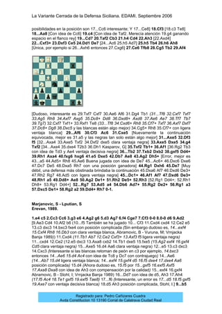 La Variante Cerrada de la Defensa Siciliana. EDAMI. Septiembre 2006
Registrado para: Pedro Cañizares Cuadra
Avda Constitucion 10 13190 Corral de Calatrava Ciudad Real
posibilidades en la posición son 17...Cc6 interesante; Y 17...Ce8] 18.Cf3 [18.c3 Te8]
18...Aa8 [Con idea de Cc6] 19.c4 [Con idea de Taf2. Merecía atención 19.g4 ganando
espacio en el flanco rey] 19...Cd7 20.Taf2 Cb3 21.h4 Cd4 22.Ah3 [22.Axd4]
22...Cxf3+ 23.Dxf3 Ce5 24.Dd1 De7 [24...Ac6 25.h5 Ad7] 25.h5 Tb4 26.h6 Ah8
[Única, por ejemplo si 26...Axh6 entonces 27.Cxg6] 27.Ce6 Tfb8 28.Cg5 Tb2 29.Af4
[Dudoso, interesante es 29.Txf7 Cxf7 30.Ae6 Af6 31.Dg4 Tb1 (31...Tf8 32.Cxf7 Txf7
33.Ag5 Rh8 34.Axf7 Axg5 35.Dc8+ Dd8 36.Dxd8+ Axd8 37.Ae6 Ae7 38.Tf7 Tb7
39.Tg7) 32.Cxf7 Txf1+ 33.Rxf1 Te8 (33...Tf8 34.Cxd6+ Rh8 35.Cf7+ Txf7 36.Axf7 Dxf7
37.Dc8+ Dg8 38.Dxc5 y las blancas están algo mejor) 34.Cg5+ Rh8 35.Cf7+ con ligera
ventaja blanca] 29...Af6 30.Cf3 Ac6 31.Cxe5 [Nuevamente la continuación
equivocada, mejor es 31.a5 y las negras tan solo están algo mejor] 31...Axe5 32.Df3
f5 [32...Axa4 33.Axe5 Txf2 34.Dxf2 dxe5 clara ventaja negra] 33.Axe5 Dxe5 34.g4
Txf2 [34...Axe4 35.dxe4 T2b3 36.Dh1 Kasparov, G] 35.Txf2 Tb1+ 36.Af1 [36.Rg2 Tb3
con idea de Td3 y Ae4 ventaja decisiva negra] 36...Tb2 37.Txb2 Dxb2 38.gxf5 Dd4+
39.Rh1 Axa4 40.fxg6 hxg6 41.e5 Dxe5 42.Db7 Ae8 43.Ag2 Dh5+ [Error, mejor es
43...a5 44.Ad5+ Rh8 45.Ae6 Buena jugada con idea de De7 45...Ac6+ 46.Dxc6 Dxe6
47.Dc7 De5 48.Dxa5 Rh7 con una posición ganadora] 44.Rg1 Dxh6 45.De7 [Muy
débil, una defensa más obstinada brindaba la continuación 45.Dxa6 Af7 46.Dxd6 De3+
47.Rh2 Rg7 48.Ad5 con ligera ventaja negra] 45...Dc1+ 46.Af1 Af7 47.Dxd6 De3+
48.Rh1 a5 49.Dd8+ Ae8 50.Ag2 De1+ 51.Rh2 De5+ 52.Rh3 [52.Rg1 Dd4+; 52.Rh1
Dh8+ 53.Rg1 Dd4+] 52...Rg7 53.Ad5 a4 54.Db6 Ad7+ 55.Rg2 De2+ 56.Rg1 a3
57.Dxc5 De1+ 58.Rg2 a2 59.Dd4+ Rh7 0-1.
Marjanovic, S - Lputian, S
Erevan, 1989.
1.e4 c5 2.Cc3 Cc6 3.g3 e6 4.Ag2 g6 5.d3 Ag7 6.f4 Cge7 7.Cf3 0-0 8.0-0 d6 9.Ad2
[9.Ae3 Cd4 10.Af2 b6 (10...f5 También se ha jugado 10... Cf3 11.Cxd4 cxd4 12.Ce2 e5
13.c3 dxc3 14.bxc3 fxe4 con posición complicada (Sin embargo dudoso es, 14...exf4
15.Cxf4 Rh8 16.Db3 con clara ventaja blanca, Abramovic, B - Vuruna, M; Vrnjacka
Banja 1989)) 11.Cxd4 (11.Tb1 Ab7 12.Ce2 Cxf3+ 13.Axf3 f5 ligera ventaja negra)
11...cxd4 12.Ce2 (12.e5 dxc3 13.Axa8 cxb2 14.Tb1 dxe5 15.fxe5 (15.Ag2 exf4 16.gxf4
Cd5 clara ventaja negra) 15...Axe5 16.d4 Aa6 clara ventaja negra) 12...e5 13.c3 dxc3
14.Cxc3 (Interesante si las blancas retoman de peón en c3 por ejemplo, 14.bxc3
entonces 14...Ae6 15.d4 Ac4 con idea de Tc8 y Dc7 con contrajuego) 14...Ae6
(14...Ab7 15.d4 ligera ventaja blanca; 14...exf4 15.gxf4 d5 16.f5 dxe4 17.dxe4 Aa6
posición complicada) 15.d4 (Ahora dudoso es, 15.f5 por 15...gxf5 16.exf5 Axf5
17.Axa8 Dxa8 con idea de Ah3 con compensación por la calidad) 15...exf4 16.gxf4
Abramovic, B - Stohl, I; Vrnjacka Banja 1989) 16...Dd7 con idea de d5, Ah3 17.Ah4
(17.f5 Ac4 18.Te1 gxf5 19.exf5 Tae8) 17...f6 (Interesante, un error es 17...d5 18.f5 gxf5
19.Axe7 con ventaja decisiva blanca) 18.d5 Ah3 posición complicada, Stohl, I.] 9...b5
 