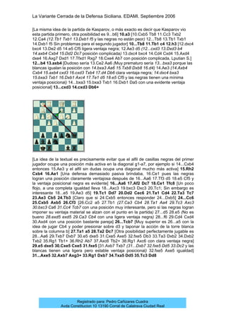 La Variante Cerrada de la Defensa Siciliana. EDAMI. Septiembre 2006
Registrado para: Pedro Cañizares Cuadra
Avda Constitucion 10 13190 Corral de Calatrava Ciudad Real
[La misma idea de la partida de Kasparov, o más exacto es decir que Kasparov vio
esta partida primero, otra posibilidad es 9...b6] 10.a3 [10.Cxb5 Tb8 11.Cc3 Txb2
12.Ca4 (12.Tb1 Txb1 13.Dxb1 f5 y las negras no están peor) 12...Tb8 13.Tb1 Txb1
14.Dxb1 f5 Sin problemas para el segundo jugador] 10...Tb8 11.Tb1 c4 12.h3 [12.dxc4
bxc4 13.De2 d5 14.e5 Cf5 ligera ventaja negra; 12.Ae3 d5 (12...cxd3 13.Dxd3 b4
14.axb4 Cxb4 15.Dd2 Dc7 posición complicada) 13.dxc4 bxc4 14.Cd4 Cxd4 15.Axd4
dxe4 16.Axg7 Dxd1 17.Tfxd1 Rxg7 18.Cxe4 Ab7 con posición complicada, Lputian S.]
12...b4 13.axb4 [Dudoso sería 13.Ce2 Aa6 (Muy prematuro sería 13...bxa3 porque las
blancas igualan la posición con 14.bxa3 Aa6 15.Txb8 Dxb8 16.d4) 14.Ae3 (14.Axb4
Cxb4 15.axb4 cxd3 16.cxd3 Txb4 17.d4 Db6 clara ventaja negra; 14.dxc4 bxa3
15.bxa3 Txb1 16.Dxb1 Axc4 17.Te1 d5 18.e5 Cf5 y las negras tienen una mínima
ventaja posicional) 14...bxa3 15.bxa3 Txb1 16.Dxb1 Da5 con una evidente ventaja
posicional] 13...cxd3 14.cxd3 Db6+
[La idea de la textual es precisamente evitar que el alfil de casillas negras del primer
jugador ocupe una posición más activa en la diagonal g1-a7, por ejemplo si 14...Cxb4
entonces 15.Ae3 y el alfil sin dudas ocupa una diagonal mucho más activa] 15.Rh2
Cxb4 16.Ae1 [Una defensa demasiado pasiva brindaba, 16.Ce1 pues las negras
logran una posición claramente ventajosa después de 16...Aa6 17.Tf3 d5 18.e5 Cf5 y
la ventaja posicional negra es evidente] 16...Aa6 17.Af2 Dc7 18.Ce1 Tfc8 [Un poco
flojo, a una completa igualdad lleva 18...Axc3 19.bxc3 Dxc3 20.Tc1; Sin embargo es
interesante 18...e5 19.Ae3 d5] 19.Tc1 Dd7 20.Dd2 Cec6 21.Ta1 Cd4 22.Ta3 Tc7
23.Ae3 Cb5 24.Tb3 [Claro que si 24.Cxb5 entonces responder 24...Dxb5] 24...Cc6
25.Cxb5 Axb5 26.Cf3 [26.Cc2 a5 27.Tb1 (27.Ca3 Cb4 28.Ta1 Aa4 29.Tc3 Axc3
30.bxc3 Ca6 31.Cc4 Tcb7 con una posición muy interesante, pero si las negras logran
imponer su ventaja material se alzan con el punto en la partida) 27...d5 28.e5 (No es
bueno 28.exd5 exd5 29.Ca3 Cb4 con una ligera ventaja negra) 28...f6 29.Cd4 Cxd4
30.Axd4 con una posición bastante pareja] 26...Tcb7 [Muy superior es 26...a5 con la
idea de jugar Cb4 y poder presionar sobre d3 y taponar la acción de la torre blanca
sobre la columna b] 27.Ta1 a5 28.Ta2 Dc7 [Otra posibilidad perfectamente jugable es
28...Aa6 29.Txb7 Dxb7 30.e5 dxe5 31.Cxe5 Axe5 32.fxe5 Db3 33.Ta3 Dxb2 34.Dxb2
Txb2 35.Rg1 Tb1+ 36.Rh2 Ab7 37.Axc6 Tb2+ 38.Rg1 Axc6 con clara ventaja negra]
29.e5 dxe5 30.Cxe5 Cxe5 31.fxe5 [31.Axb7 Txb7 (31...Dxb7 32.fxe5 Dd5 33.Dc2 y las
blancas tienen una ligera pero estable ventaja posicional) 32.fxe5 Axe5 igualdad]
31...Axe5 32.Axb7 Axg3+ 33.Rg1 Dxb7 34.Txa5 Dd5 35.Tc3 Dd8
 
