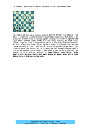 La Variante Cerrada de la Defensa Siciliana. EDAMI. Septiembre 2006
Registrado para: Pedro Cañizares Cuadra
Avda Constitucion 10 13190 Corral de Calatrava Ciudad Real
[35...Ad6 36.Df2 (Un grave descuido sería 36.Dc1 Df3 37.Tc8+ Txc8 38.Dxc8+ Rg7
39.Ad4+ e5 con una posición completamente ganadora, la presencia de la dama negra
y la pareja de alfiles le da al segundo jugador un ataque irresistible 40.Dg4 (40.Txb5
Dg3+ 41.Rh1 (41.Rf1 Dxd3+ 42.Rf2 Dxb5 con ventaja decisiva) 41...exd4 42.Dc2
Dxh3+ 43.Rg1 Af4 y con la incorporación del alfil al ataque la partida esta decidida)
40...Dxd3 41.Ac3 Df1+ 42.Rh2 Ac6 43.Dg1 De2+ 44.Rg3 f5 45.Axe5+ Axe5+ 46.Txe5
Dxe5+ ganando) 36...Dh5 37.Ta7 Ae8 38.Ta6 con una posición pareja] 36.Aa7 [Sin
dudas un error, casi forzado era 36.Tb3 Dd5] 36...Tb7 37.Dg2 [Increíble pero la
posición se equilibra con la simple 37.Ae3 ahora la torre de a5 es prohibida, por
ejemplo 37...Dxa5 38.Tc8+ ganando] 37...Dxa5 38.Dxb7 Da1+ 39.Rg2 Dxb2+
40.Rxg3 Dxc3 41.Db8+ Rg7 42.Ae3 Axd3 43.Dd6 e5 44.Ac5 Ac4+ 45.Rf2 Dc2+
46.Rg1 Dc1+ 47.Rh2 Df4+ 48.Rg2 h5 0-1.
 