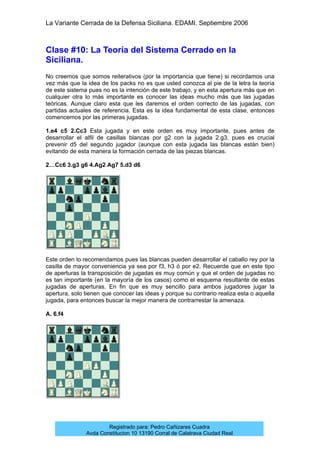 La Variante Cerrada de la Defensa Siciliana. EDAMI. Septiembre 2006
Registrado para: Pedro Cañizares Cuadra
Avda Constitucion 10 13190 Corral de Calatrava Ciudad Real
Clase #10: La Teoría del Sistema Cerrado en la
Siciliana.
No creemos que somos reiterativos (por la importancia que tiene) si recordamos una
vez más que la idea de los packs no es que usted conozca al pie de la letra la teoría
de este sistema pues no es la intención de este trabajo, y en esta apertura más que en
cualquier otra lo más importante es conocer las ideas mucho más que las jugadas
teóricas. Aunque claro esta que les daremos el orden correcto de las jugadas, con
partidas actuales de referencia. Esta es la idea fundamental de esta clase, entonces
comencemos por las primeras jugadas.
1.e4 c5 2.Cc3 Esta jugada y en este orden es muy importante, pues antes de
desarrollar el alfil de casillas blancas por g2 con la jugada 2.g3, pues es crucial
prevenir d5 del segundo jugador (aunque con esta jugada las blancas están bien)
evitando de esta manera la formación cerrada de las piezas blancas.
2…Cc6 3.g3 g6 4.Ag2 Ag7 5.d3 d6
Este orden lo recomendamos pues las blancas pueden desarrollar el caballo rey por la
casilla de mayor conveniencia ya sea por f3, h3 ó por e2. Recuerde que en este tipo
de aperturas la transposición de jugadas es muy común y que el orden de jugadas no
es tan importante (en la mayoría de los casos) como el esquema resultante de estas
jugadas de aperturas. En fin que es muy sencillo para ambos jugadores jugar la
apertura, solo tienen que conocer las ideas y porque su contrario realiza esta o aquella
jugada, para entonces buscar la mejor manera de contrarrestar la amenaza.
A. 6.f4
 