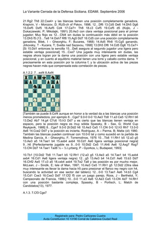 La Variante Cerrada de la Defensa Siciliana. EDAMI. Septiembre 2006
Registrado para: Pedro Cañizares Cuadra
Avda Constitucion 10 13190 Corral de Calatrava Ciudad Real
21.Rg2 Th8 22.Cxe4+ y las blancas tienen una posición completamente ganadora,
Krapivin, V - Morozov, D; RUS-ch sf Pskov, 1998; 12…Df6 13.Cd5 De6 14.Dh5 Dg6
15.Dxf5 Dxf5 16.Axf5 Cd4 17.Ce7+ Th8 18.c3 Cxf5 19.Cxf5 d5 (Kojlo, J -
Dukaczewski, P; Mikolajki, 1991) 20.Ae3 con clara ventaja posicional para el primer
jugador; Muy flojo es 12…Cfd4 sin dudas la continuación más débil en la posición
13.Dh5 f5 (13…Te8 14.Dxh7 Rf8 15.Ag5 Dd7 16.Cd5 con una posición completamente
ganadora, Bilek, I - Gheorghiu, F; Bucares, 1968) 14.Ad5 Rh8 15.Cg5 ganando,
Jirkovsky, T - Kucera, T; Svetla nad Sazavou, 1998] 13.Dh5 Df6 14.Cd5 Dg6 15.Ce7+
[Si 15.Dd1 entonces la sencilla 15…De6 asegura al segundo jugador una ligera pero
estable ventaja posicional] 15…Cxe7 Una jugada muy interesante sin dudas, las
negras ahora logran por la dama una posición con una ligera pero estable ventaja
posicional, y en cuanto al equilibrio material tienen una torre y caballo contra dama. Y
precisamente en esta posición por la columna f, y la ubicación activa de las piezas
negras hacen más que compensada esta correlación de piezas.
A.1.2.2. 7…exf4 8.Axf4
[También se puede 8.Cxf4 aunque en honor a la verdad da a las blancas una posición
menos prometedora, por ejemplo 8…Cge7 9.0-0 0-0 10.Ae3 Tb8 11.a3 Ce5 12.Rh1 b6
13.De2 Ab7 14.g4 C7c6 15.h3 Dd7 y es cierto que las blancas tienen ventaja en
espacio, pero la posición negra es muy sólida Spassky, B - Sax, G; World Cup
Reykjavik, 1988] 8…Cge7 9.0-0 [9.Dd2 h6 10.Ae3 Ce5 11.Cf4 0-0 12.h3 Rh7 13.0-0
Ae6 14.Cce2 Dd7 y la posición es incierta, Rodríguez, A – Parma, B; Malta (ol) 1980.
También las blancas pueden continuar con 10.0-0 tal y como sucedió en la partida de
Medina García, A - Gheorghiu, F; Torremolinos, 1976 10…Tb8 11.Rh1 b5 12.a3 g5
13.Ae3 a5 14.Tae1 b4 15.axb4 axb4 16.Cd1 Ae6 ligera ventaja posicional negra]
9…h6 [Perfectamente jugable es 9…0-0 10.Dd2 Ce5 11.Ah6 Ae6 12.Axg7 Rxg7
13.Cf4 Dd7 14.Tae1 Tad8 ½ – ½ Lyrberg, P - Gyorkos, L; Budapest, 1993]
10.Tb1 [10.Dd2 Tb8 11.Tae1 b5 12.Rh1 (12.a3 g5 13.Ae3 a5 14.Tae1 b4 15.axb4
axb4 16.Cd1 Ae6 ligera ventaja negra) 12…g5 13.Ae3 b4 14.Cd1 Ae6 15.b3 Dd7
16.Chf2 Ae5 17.c3 a5 18.cxb4 axb4 19.Te2 Ta8 y las posición es por mucho mejor,
McLean, J - Sindik, E; Isle of Man, 1997; 10.Ae3 Ce5 11.Rh1 g5 12.Dd2 (Otra idea
muy interesante es llevar la dama hacia h5 para presionar el flanco rey negro con h4,
buscando la actividad en ese sector del tablero) 12…0-0 13.Tae1 Ae6 14.b3 Cg4
15.Cd1 Cxe3 16.Cxe3 Dd7 17.Cf2 f5 con un juego parejo, Roos, J - Berthelot, Y;
Campeonato de Francia, 1999.] 10…0-0 11.a3 Ae6 12.Ae3 Ce5 13.Cf4 Ad7 14.Rh1
con una posición bastante compleja, Spassky, B - Portisch, L; Match de
Candidatos(13), 1977.
A.1.3. 7.Cf3 Cge7
 