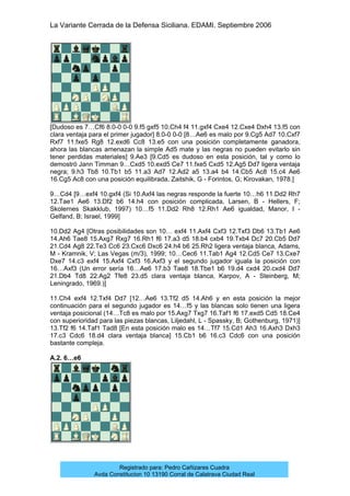 La Variante Cerrada de la Defensa Siciliana. EDAMI. Septiembre 2006
Registrado para: Pedro Cañizares Cuadra
Avda Constitucion 10 13190 Corral de Calatrava Ciudad Real
[Dudoso es 7…Cf6 8.0-0 0-0 9.f5 gxf5 10.Ch4 f4 11.gxf4 Cxe4 12.Cxe4 Dxh4 13.f5 con
clara ventaja para el primer jugador] 8.0-0 0-0 [8…Ae6 es malo por 9.Cg5 Ad7 10.Cxf7
Rxf7 11.fxe5 Rg8 12.exd6 Cc8 13.e5 con una posición completamente ganadora,
ahora las blancas amenazan la simple Ad5 mate y las negras no pueden evitarlo sin
tener perdidas materiales] 9.Ae3 [9.Cd5 es dudoso en esta posición, tal y como lo
demostró Jann Timman 9…Cxd5 10.exd5 Ce7 11.fxe5 Cxd5 12.Ag5 Dd7 ligera ventaja
negra; 9.h3 Tb8 10.Tb1 b5 11.a3 Ad7 12.Ad2 a5 13.a4 b4 14.Cb5 Ac8 15.c4 Ae6
16.Cg5 Ac8 con una posición equilibrada, Zaitshik, G - Forintos, G; Kirovakan, 1978.]
9…Cd4 [9…exf4 10.gxf4 (Si 10.Axf4 las negras responde la fuerte 10…h6 11.Dd2 Rh7
12.Tae1 Ae6 13.Df2 b6 14.h4 con posición complicada, Larsen, B - Hellers, F;
Skolernes Skakklub, 1997) 10…f5 11.Dd2 Rh8 12.Rh1 Ae6 igualdad, Manor, I -
Gelfand, B; Israel, 1999]
10.Dd2 Ag4 [Otras posibilidades son 10… exf4 11.Axf4 Cxf3 12.Txf3 Db6 13.Tb1 Ae6
14.Ah6 Tae8 15.Axg7 Rxg7 16.Rh1 f6 17.a3 d5 18.b4 cxb4 19.Txb4 Dc7 20.Cb5 Dd7
21.Cd4 Ag8 22.Te3 Cc6 23.Cxc6 Dxc6 24.h4 b6 25.Rh2 ligera ventaja blanca, Adams,
M - Kramnik, V; Las Vegas (m/3), 1999; 10…Cec6 11.Tab1 Ag4 12.Cd5 Ce7 13.Cxe7
Dxe7 14.c3 exf4 15.Axf4 Cxf3 16.Axf3 y el segundo jugador iguala la posición con
16…Axf3 (Un error sería 16…Ae6 17.b3 Tae8 18.Tbe1 b6 19.d4 cxd4 20.cxd4 Dd7
21.Db4 Td8 22.Ag2 Tfe8 23.d5 clara ventaja blanca, Karpov, A - Steinberg, M;
Leningrado, 1969.)]
11.Ch4 exf4 12.Txf4 Dd7 [12…Ae6 13.Tf2 d5 14.Ah6 y en esta posición la mejor
continuación para el segundo jugador es 14…f5 y las blancas solo tienen una ligera
ventaja posicional (14…Tc8 es malo por 15.Axg7 Txg7 16.Taf1 f6 17.exd5 Cd5 18.Ce4
con superioridad para las piezas blancas, Liljedahl, L - Spassky, B; Gothenburg, 1971)]
13.Tf2 f6 14.Taf1 Tad8 [En esta posición malo es 14…Tf7 15.Cd1 Ah3 16.Axh3 Dxh3
17.c3 Cdc6 18.d4 clara ventaja blanca] 15.Cb1 b6 16.c3 Cdc6 con una posición
bastante compleja.
A.2. 6…e6
 