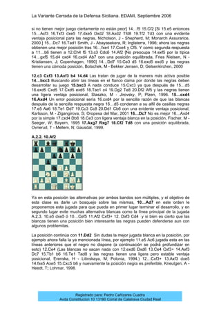 La Variante Cerrada de la Defensa Siciliana. EDAMI. Septiembre 2006
Registrado para: Pedro Cañizares Cuadra
Avda Constitucion 10 13190 Corral de Calatrava Ciudad Real
si no tienen mejor juego ciertamente no están peor] 14…f5 15.Cf2 [Si 15.e5 entonces
15…Axf3 16.Txf3 dxe5 17.dxe5 Dxd2 18.Axd2 Tfd8 19.Tf2 Td3 con una evidente
ventaja posicional para las negras, Nicholson, J - Shepherd, M; Monarch Assurance,
2000.] 15…Dc7 16.Tad1 Smith, J - Abayasekera, R; Inglaterra, 1996; ahora las negras
obtienen una mejor posición tras 16…fxe4 17.Cxe4 y Cf5. Y como segunda respuesta
a 11…b6 tienen a 12.Ch4 f5 13.c3 Cdc6 14.Af2 [No preocupa 14.exf5 por la típica
14…gxf5 15.d4 cxd4 16.cxd4 Ab7 con una posición equilibrada, Fries Nielsen, N -
Kristiansen, J; Copenhagen, 1990] 14…Dd7 15.Ce3 d5 16.exd5 exd5 y las negras
tienen una cómoda posición, Botschek, M - Bekker Jensen, D; Gelsenkirchen, 2000
12.c3 Cxf3 13.Axf3 b4 14.d4 Las tratan de jugar de la manera más activa posible
14…bxc3 Buscando abrir las líneas en el flanco dama por donde las negras deben
desarrollar su juego 15.bxc3 A nada conduce 15.Cxc3 ya que después de 15…d5
16.exd5 Cxd5 17.Cxd5 exd5 18.Tac1 c4 19.Dg2 Te8 20.Df2 Af5 y las negras tienen
una ligera ventaja posicional, Staszko, M - Jirovsky, P; Plzen, 1996. 15…cxd4
16.Axd4 Un error posicional sería 16.cxd4 por la sencilla razón de que las blancas
después de la sencilla respuesta negra 16…d5 condenan a su alfil de casillas negras
17.e5 Aa6 18.Te1 Dd7 19.Cc3 Cc8 20.Dd1 Cb6 con una evidente ventaja posicional,
Karlsson, M - Zigangirova, S; Oropesa del Mar, 2001 16…Dc7 No es mejor 16…Axd4
por la simple 17.cxd4 Db6 18.Ce3 con ligera ventaja blanca en la posición, Fischer, M -
Seeger, W; Bayern, 1995 17.Axg7 Rxg7 18.Cf2 Td8 con una posición equilibrada,
Ovnerud, T - Mellem, N; Gausdal, 1999.
A.2.2. 10.Af2
Ya en esta posición las alternativas por ambos bandos son múltiples, y el objetivo de
esta clase es darle un bosquejo sobre las mismas, 10…Ad7 en este orden le
proponemos esta jugada para que pueda en primer lugar terminar el desarrollo, y en
segundo lugar evite muchas alternativa blancas como la línea principal de la jugada
A.2.3. 10.e5 dxe5 ó 10…Cef5 11.Af2 Cxf3+ 12. Dxf3 Cd4 y si bien es cierto que las
blancas tienen una posición bien interesante las negras pueden defenderse aun con
algunos problemitas.
La posición continúa con 11.Dd2 Sin dudas la mejor jugada blanca en la posición, por
ejemplo ahora falla la ya mencionada línea, por ejemplo 11.e5 Ac6 jugada esta en las
líneas anteriores que el negro no dispone (a continuación se podrá profundizar en
esto) 12.Ce4 (Las blancas no sacan nada con 12.exd6 Dxd6 13.Ce4 Cxf3+ 14.Axf3
Dc7 15.Tb1 b6 16.Te1 Tad8 y las negras tienen una ligera pero estable ventaja
posicional, Erenska, H - Litinskaya, M; Polonia, 1994.) 12…Cxf3+ 13.Axf3 dxe5
14.fxe5 Axe5 15.Cxc5 b6 y nuevamente la posición negra es preferible, Kneutgen, A -
Heedt, T; Lohmar, 1998.
 