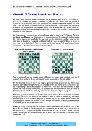 La Variante Cerrada de la Defensa Siciliana. EDAMI. Septiembre 2006
Registrado para: Pedro Cañizares Cuadra
Avda Constitucion 10 13190 Corral de Calatrava Ciudad Real
Clase #2: El Sistema Cerrado con Blancas.
En esta clase veremos aspectos básicos en el juego de esta apertura con blancas,
podremos conocer los planes estratégicos básicos, las ideas mas frecuentes y
colocaremos algunas partidas que consideramos modelos del juego blanco en esta
fase. Para que usted pueda profundizar en sus estudios y comprender con ejemplos
prácticos los conceptos y métodos de juego que se explicaran. En otras palabras,
nuestro propósito es que usted pueda aprender y comprender el objetivo de las piezas
blancas en esta apertura.
La idea general y que prima en el juego blanco a la hora de jugar El Sistema Cerrado
es atacar en el flanco rey fíjese que es el mismo esquema de desarrollo de las piezas
tal y como sucede en una India del rey pero con los colores invertidos, solo que en
este caso el blanco ha realizado en ocasiones Cc3 y Ae3, presionando en el centro y
muy rara vez en la India de Rey se realiza una jugada como Ae6. Vea los siguientes
diagramas y repare en lo que acabamos de exponer.
SISTEMA CERRADO EN LA SICILIANA
CON BLANCAS.
INDIA DEL REY CON NEGRAS.
Vea el desarrollo de las piezas negra y blancas en una y otra apertura, ¿no es el
mismo? Si, la tentativa de las blancas de “jugar” una India de Rey es valida.
En la Defensa India de Rey, las negras primeramente desarrollan su flanco rey
dejando (con toda intención) retrasado en el desarrollo ala dama, con la simple idea de
no perder tiempo en el ataque sobre el flanco rey. Pues bien en este sistema la idea
central no dista mucho del original, las blancas van a desarrollar un ataque sobre el
flanco rey como plan fundamental y rector de la estrategia del primer jugador.
Entonces ¿Por qué las blancas pueden realizar un ataque desde el mismo comienzo
del juego? Cuando las blancas se lanzan al ataque sobre el flanco rey, la razón
principal por la que pueden conducir el mismo es por su fuerte peón central e4
apoyado por la cadena de peones c2-d3 y aunque no domina en su totalidad el centro
si es cierto que el mismo es bien sólido.
Por lo general y más popular/común plan o idea que encontramos en estas posiciones
es el ataque sobre el flanco rey con las maniobras de f4 para luego desarrollar el
caballo hacia f3. O jugar Cf3 seguido en ocasiones de Ch4 y f4. Claro que las blancas
desarrollan su alfil de casillas blancas por g2 están ejerciendo presión sobre le centro
casillas e4 y d5.
 