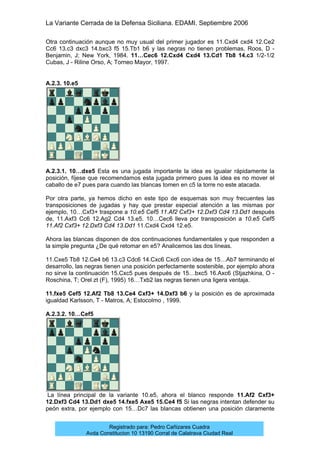 La Variante Cerrada de la Defensa Siciliana. EDAMI. Septiembre 2006
Registrado para: Pedro Cañizares Cuadra
Avda Constitucion 10 13190 Corral de Calatrava Ciudad Real
Otra continuación aunque no muy usual del primer jugador es 11.Cxd4 cxd4 12.Ce2
Cc6 13.c3 dxc3 14.bxc3 f5 15.Tb1 b6 y las negras no tienen problemas, Roos, D -
Benjamin, J; New York, 1984. 11…Cec6 12.Cxd4 Cxd4 13.Cd1 Tb8 14.c3 1/2-1/2
Cubas, J - Riline Orso, A; Torneo Mayor, 1997.
A.2.3. 10.e5
A.2.3.1. 10…dxe5 Esta es una jugada importante la idea es igualar rápidamente la
posición, fíjese que recomendamos esta jugada primero pues la idea es no mover el
caballo de e7 pues para cuando las blancas tomen en c5 la torre no este atacada.
Por otra parte, ya hemos dicho en este tipo de esquemas son muy frecuentes las
transposiciones de jugadas y hay que prestar especial atención a las mismas por
ejemplo, 10…Cxf3+ traspone a 10.e5 Cef5 11.Af2 Cxf3+ 12.Dxf3 Cd4 13.Dd1 después
de, 11.Axf3 Cc6 12.Ag2 Cd4 13.e5. 10…Cec6 lleva por transposición a 10.e5 Cef5
11.Af2 Cxf3+ 12.Dxf3 Cd4 13.Dd1 11.Cxd4 Cxd4 12.e5.
Ahora las blancas disponen de dos continuaciones fundamentales y que responden a
la simple pregunta ¿De qué retomar en e5? Analicemos las dos líneas.
11.Cxe5 Tb8 12.Ce4 b6 13.c3 Cdc6 14.Cxc6 Cxc6 con idea de 15…Ab7 terminando el
desarrollo, las negras tienen una posición perfectamente sostenible, por ejemplo ahora
no sirve la continuación 15.Cxc5 pues después de 15…bxc5 16.Axc6 (Stjazhkina, O -
Roschina, T; Orel zt (F), 1995) 16…Txb2 las negras tienen una ligera ventaja.
11.fxe5 Cef5 12.Af2 Tb8 13.Ce4 Cxf3+ 14.Dxf3 b6 y la posición es de aproximada
igualdad Karlsson, T - Matros, A; Estocolmo , 1999.
A.2.3.2. 10…Cef5
La línea principal de la variante 10.e5, ahora el blanco responde 11.Af2 Cxf3+
12.Dxf3 Cd4 13.Dd1 dxe5 14.fxe5 Axe5 15.Ce4 f5 Si las negras intentan defender su
peón extra, por ejemplo con 15…Dc7 las blancas obtienen una posición claramente
 