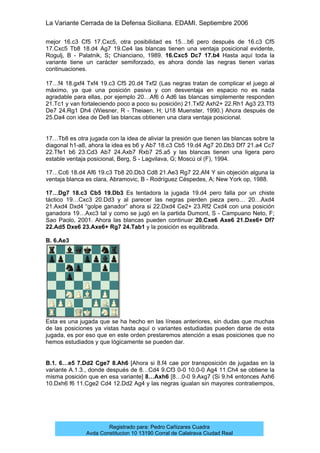 La Variante Cerrada de la Defensa Siciliana. EDAMI. Septiembre 2006
Registrado para: Pedro Cañizares Cuadra
Avda Constitucion 10 13190 Corral de Calatrava Ciudad Real
mejor 16.c3 Cf5 17.Cxc5, otra posibilidad es 15…b6 pero después de 16.c3 Cf5
17.Cxc5 Tb8 18.d4 Ag7 19.Ce4 las blancas tienen una ventaja posicional evidente,
Rogulj, B - Palatnik, S; Chianciano, 1989. 16.Cxc5 Dc7 17.b4 Hasta aquí toda la
variante tiene un carácter semiforzado, es ahora donde las negras tienen varias
continuaciones.
17…f4 18.gxf4 Txf4 19.c3 Cf5 20.d4 Txf2 (Las negras tratan de complicar el juego al
máximo, ya que una posición pasiva y con desventaja en espacio no es nada
agradable para ellas, por ejemplo 20…Af6 ó Ad6 las blancas simplemente responden
21.Tc1 y van fortaleciendo poco a poco su posición) 21.Txf2 Axh2+ 22.Rh1 Ag3 23.Tf3
De7 24.Rg1 Dh4 (Wiesner, R - Theiaen, H; U18 Muenster, 1990.) Ahora después de
25.Da4 con idea de De8 las blancas obtienen una clara ventaja posicional.
17…Tb8 es otra jugada con la idea de aliviar la presión que tienen las blancas sobre la
diagonal h1-a8, ahora la idea es b6 y Ab7 18.c3 Cb5 19.d4 Ag7 20.Db3 Df7 21.a4 Cc7
22.Tfe1 b6 23.Cd3 Ab7 24.Axb7 Rxb7 25.a5 y las blancas tienen una ligera pero
estable ventaja posicional, Berg, S - Lagvilava, G; Moscú ol (F), 1994.
17…Cc6 18.d4 Af6 19.c3 Tb8 20.Db3 Cd8 21.Ae3 Rg7 22.Af4 Y sin objeción alguna la
ventaja blanca es clara, Abramovic, B - Rodríguez Céspedes, A; New York op, 1988.
17…Dg7 18.c3 Cb5 19.Db3 Es tentadora la jugada 19.d4 pero falla por un chiste
táctico 19…Cxc3 20.Dd3 y al parecer las negras pierden pieza pero… 20…Axd4
21.Axd4 Dxd4 “golpe ganador” ahora si 22.Dxd4 Ce2+ 23.Rf2 Cxd4 con una posición
ganadora 19…Axc3 tal y como se jugó en la partida Dumont, S - Campuano Neto, F;
Sao Paolo, 2001. Ahora las blancas pueden continuar 20.Cxe6 Axe6 21.Dxe6+ Df7
22.Ad5 Dxe6 23.Axe6+ Rg7 24.Tab1 y la posición es equilibrada.
B. 6.Ae3
Esta es una jugada que se ha hecho en las líneas anteriores, sin dudas que muchas
de las posiciones ya vistas hasta aquí o variantes estudiadas pueden darse de esta
jugada, es por eso que en este orden prestaremos atención a esas posiciones que no
hemos estudiados y que lógicamente se pueden dar.
B.1. 6…e5 7.Dd2 Cge7 8.Ah6 [Ahora si 8.f4 cae por transposición de jugadas en la
variante A.1.3., donde después de 8…Cd4 9.Cf3 0-0 10.0-0 Ag4 11.Ch4 se obtiene la
misma posición que en esa variante] 8…Axh6 [8…0-0 9.Axg7 (Si 9.h4 entonces Axh6
10.Dxh6 f6 11.Cge2 Cd4 12.Dd2 Ag4 y las negras igualan sin mayores contratiempos,
 
