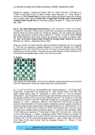 La Variante Cerrada de la Defensa Siciliana. EDAMI. Septiembre 2006
Registrado para: Pedro Cañizares Cuadra
Avda Constitucion 10 13190 Corral de Calatrava Ciudad Real
Beckett, R - Howell, J; Telecom op Dublin, 1991.) 9…Rxg7 10.f4 Cd4 11.Cf3 Ag4 12.0-
0 Axf3 13.Axf3 Db6 14.Cd1 c4 ligera ventaja negra, Narayana, S – King, Daniel J;
Calcuta op 1993] 9.Dxh6 Cd4 Con esta simple jugada del ataque blanco en el flanco
rey no queda rastro alguno 10.Dd2 Da5 11.Cge2 Ag4 12.Cxd4 cxd4 13.Cd5 Dxd2+
14.Rxd2 Cxd5 15.exd5 Tc8 con chancees parejos, Lamford, P - Jadoul, M; Dubai ol
(M), 1986.
B.2. 6…e6 7.Dd2 Tb8 8.Cge2 Cd4 9.0-0 b5 [9…Ce7 10.Cd1 0-0 11.f4 b5 12.c3 Cxe2+
13.Dxe2 b4 14.d4 bxc3 15.bxc3 cxd4 16.cxd4 Da5 y la posición es bastante pareja las
blancas tienen el control central con ventaja en espacio, pero las negras han logrado
abrir dos columnas en el flanco dama, Lefebvre, P - Olivier, J; Francia, 2002.] 10.Cd1
b4 11.Cc1 Maniobra típica para quitarle las opciones de cambio al caballo negro
11…Ce7 12.c3 bxc3 13.bxc3 Cdc6 14.Ah6 0-0 15.Axg7 Rxg7 16.Ce3 e5 igualdad,
Maryasin, B – Klima, L; Republica Checa, 2004.
Antes de concluir con esta variante creemos necesario explicarles que con la jugada
6…Tb8 solo se transponen jugadas llegando a la línea B.2 después de 7.Dd2 b5
8.Cge2 b4 9.Cd1 Cd4 10.0-0 e6 11.Cc1 Ce7 12.c3 bxc3 13.bxc3 Cdc6 y ahora 14.Ah6
obteniendo la misma posición. Recuerde que en este sistema muchos esquemas por
transposición de jugadas llegan a otros, tal y como es el caso.
C. 6.Cge2
Otra jugada de transposición, de la cual se obtienen varias posiciones que ya hemos
visto con detenimiento. Ahora las negras tienen tres continuaciones:
C.1. 6…e5 7.0-0 [7.h4 es una posibilidad que merece atención 7…h5 8.Cd5 Cge7
9.Ag5 Da5+ 10.Ad2 Dd8 11.c4 (Dudoso es 11…Ah6 12.Axh6 Txh6 13.0-0 Rf8 14.f4
ligera ventaja blanca, King, D - Gheorghiu, F; Suiza, 2001.) 11…0-0 con equilibrio
posicional] 7…Cge7 8.Ae3 [Un intento de jugar sobre el flanco dama sería muy pasivo,
por ejemplo 8.a3 0-0 9.Tb1 (con la clara intención de b4) 9…f5 10.Ad2 a5 11.a4 Ae6
12.Cd5 h6 13.c3 Rh7 14.Ae3 Af7 15.f4 Cxd5 16.exd5 Ce7 y la posición es complicada,
Spassky, B - Hort, V, Alemania, 1986.] 8…0-0 9.Dd2 Cd4 10.f4 f5 [Con la idea de
poner la máxima tensión en el centro posible, obligando al primer jugador a resolver la
situación central cuanto antes posible, otra jugada posible es 10…Ae6 entonces 11.Tf2
Tb8 12.Taf1 f5 13.Cd5 Cxd5 14.exd5 Af7 15.Cc1 exf4 16.Axf4 Cb5 17.a4 Cc7 18.c4
con ligera pero estable ventaja posicional, Braga, F – Alonso, S; Mar del Plata 1999.]
11.Cd1 [Ahora por ejemplo si 11.fxe5 dxe5 12.Ag5 Dc7 13.Cxd4 cxd4 14.Ce2 Ae6
15.Tac1 fxe4 (Soukup, J – Bauer, J; Republica Checa 1999) 16.Axe4 y la posición es
igual, ahora por ejemplo no se puede 16.Axe7 error (la continuación de la partida) por
la simple Txf1+ 17.Txf1 exd3 clara ventaja negra] 11…fxe4 12.dxe4 Ag4 13.Cc1 Dd7
14.c3 Cdc6 15.Cf2 Ae6 16.Ce2 Tad8 con igualdad, Edmen, H - Florian, T; San
Benedetto 1957.
 