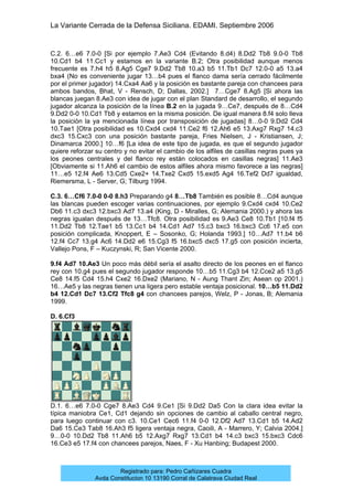 La Variante Cerrada de la Defensa Siciliana. EDAMI. Septiembre 2006
Registrado para: Pedro Cañizares Cuadra
Avda Constitucion 10 13190 Corral de Calatrava Ciudad Real
C.2. 6…e6 7.0-0 [Si por ejemplo 7.Ae3 Cd4 (Evitando 8.d4) 8.Dd2 Tb8 9.0-0 Tb8
10.Cd1 b4 11.Cc1 y estamos en la variante B.2; Otra posibilidad aunque menos
frecuente es 7.h4 h5 8.Ag5 Cge7 9.Dd2 Tb8 10.a3 b5 11.Tb1 Dc7 12.0-0 a5 13.a4
bxa4 (No es conveniente jugar 13…b4 pues el flanco dama sería cerrado fácilmente
por el primer jugador) 14.Cxa4 Aa6 y la posición es bastante pareja con chancees para
ambos bandos, Bhat, V - Rensch, D; Dallas, 2002.] 7…Cge7 8.Ag5 [Si ahora las
blancas juegan 8.Ae3 con idea de jugar con el plan Standard de desarrollo, el segundo
jugador alcanza la posición de la línea B.2 en la jugada 9…Ce7, después de 8…Cd4
9.Dd2 0-0 10.Cd1 Tb8 y estamos en la misma posición. De igual manera 8.f4 solo lleva
la posición la ya mencionada línea por transposición de jugadas] 8…0-0 9.Dd2 Cd4
10.Tae1 [Otra posibilidad es 10.Cxd4 cxd4 11.Ce2 f6 12.Ah6 e5 13.Axg7 Rxg7 14.c3
dxc3 15.Cxc3 con una posición bastante pareja, Fries Nielsen, J - Kristiansen, J;
Dinamarca 2000.] 10…f6 [La idea de este tipo de jugada, es que el segundo jugador
quiere reforzar su centro y no evitar el cambio de los alfiles de casillas negras pues ya
los peones centrales y del flanco rey están colocados en casillas negras] 11.Ae3
[Obviamente si 11.Ah6 el cambio de estos alfiles ahora mismo favorece a las negras]
11…e5 12.f4 Ae6 13.Cd5 Cxe2+ 14.Txe2 Cxd5 15.exd5 Ag4 16.Tef2 Dd7 igualdad,
Riemersma, L - Server, G; Tilburg 1994.
C.3. 6…Cf6 7.0-0 0-0 8.h3 Preparando g4 8…Tb8 También es posible 8…Cd4 aunque
las blancas pueden escoger varias continuaciones, por ejemplo 9.Cxd4 cxd4 10.Ce2
Db6 11.c3 dxc3 12.bxc3 Ad7 13.a4 (King, D - Miralles, G; Alemania 2000.) y ahora las
negras igualan después de 13…Tfc8. Otra posibilidad es 9.Ae3 Ce8 10.Tb1 [10.f4 f5
11.Dd2 Tb8 12.Tae1 b5 13.Cc1 b4 14.Cd1 Ad7 15.c3 bxc3 16.bxc3 Cc6 17.e5 con
posición complicada, Knoppert, E – Sosonko, G; Holanda 1993.] 10…Ad7 11.b4 b6
12.f4 Cc7 13.g4 Ac6 14.Dd2 e6 15.Cg3 f5 16.bxc5 dxc5 17.g5 con posición incierta,
Vallejo Pons, F – Kuczynski, R; San Vicente 2000.
9.f4 Ad7 10.Ae3 Un poco más débil sería el asalto directo de los peones en el flanco
rey con 10.g4 pues el segundo jugador responde 10…b5 11.Cg3 b4 12.Cce2 a5 13.g5
Ce8 14.f5 Cd4 15.h4 Cxe2 16.Dxe2 (Mariano, N - Aung Thant Zin; Asean op 2001.)
16…Ae5 y las negras tienen una ligera pero estable ventaja posicional. 10…b5 11.Dd2
b4 12.Cd1 Dc7 13.Cf2 Tfc8 g4 con chancees parejos, Welz, P - Jonas, B; Alemania
1999.
D. 6.Cf3
D.1. 6…e6 7.0-0 Cge7 8.Ae3 Cd4 9.Ce1 [Si 9.Dd2 Da5 Con la clara idea evitar la
típica maniobra Ce1, Cd1 dejando sin opciones de cambio al caballo central negro,
para luego continuar con c3. 10.Ce1 Cec6 11.f4 0-0 12.Df2 Ad7 13.Cd1 b5 14.Ad2
Da6 15.Ce3 Tab8 16.Ah3 f5 ligera ventaja negra, Caoili, A - Marrero, Y; Calvia 2004.]
9…0-0 10.Dd2 Tb8 11.Ah6 b5 12.Axg7 Rxg7 13.Cd1 b4 14.c3 bxc3 15.bxc3 Cdc6
16.Ce3 e5 17.f4 con chancees parejos, Naes, F - Xu Hanbing; Budapest 2000.
 