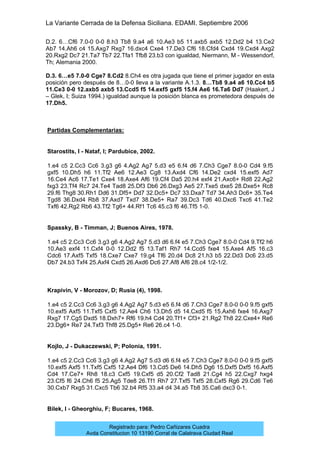 La Variante Cerrada de la Defensa Siciliana. EDAMI. Septiembre 2006
Registrado para: Pedro Cañizares Cuadra
Avda Constitucion 10 13190 Corral de Calatrava Ciudad Real
D.2. 6…Cf6 7.0-0 0-0 8.h3 Tb8 9.a4 a6 10.Ae3 b5 11.axb5 axb5 12.Dd2 b4 13.Ce2
Ab7 14.Ah6 c4 15.Axg7 Rxg7 16.dxc4 Cxe4 17.De3 Cf6 18.Cfd4 Cxd4 19.Cxd4 Axg2
20.Rxg2 Dc7 21.Ta7 Tb7 22.Tfa1 Tfb8 23.b3 con igualdad, Niermann, M - Wessendorf,
Th; Alemania 2000.
D.3. 6…e5 7.0-0 Cge7 8.Cd2 8.Ch4 es otra jugada que tiene el primer jugador en esta
posición pero después de 8…0-0 lleva a la variante A.1.3. 8…Tb8 9.a4 a6 10.Cc4 b5
11.Ce3 0-0 12.axb5 axb5 13.Ccd5 f5 14.exf5 gxf5 15.f4 Ae6 16.Ta6 Dd7 (Haakert, J
– Glek, I; Suiza 1994.) igualdad aunque la posición blanca es prometedora después de
17.Dh5.
Partidas Complementarias:
Starostits, I - Nataf, I; Pardubice, 2002.
1.e4 c5 2.Cc3 Cc6 3.g3 g6 4.Ag2 Ag7 5.d3 e5 6.f4 d6 7.Ch3 Cge7 8.0-0 Cd4 9.f5
gxf5 10.Dh5 h6 11.Tf2 Ae6 12.Ae3 Cg8 13.Axd4 Cf6 14.De2 cxd4 15.exf5 Ad7
16.Ce4 Ac6 17.Te1 Cxe4 18.Axe4 Af6 19.Cf4 Da5 20.h4 exf4 21.Axc6+ Rd8 22.Ag2
fxg3 23.Tf4 Rc7 24.Te4 Tad8 25.Df3 Db6 26.Dxg3 Ae5 27.Txe5 dxe5 28.Dxe5+ Rc8
29.f6 Thg8 30.Rh1 Dd6 31.Df5+ Dd7 32.Dc5+ Dc7 33.Dxa7 Td7 34.Ah3 Dc6+ 35.Te4
Tgd8 36.Dxd4 Rb8 37.Axd7 Txd7 38.De5+ Ra7 39.Dc3 Td6 40.Dxc6 Txc6 41.Te2
Txf6 42.Rg2 Rb6 43.Tf2 Tg6+ 44.Rf1 Tc6 45.c3 f6 46.Tf5 1-0.
Spassky, B - Timman, J; Buenos Aires, 1978.
1.e4 c5 2.Cc3 Cc6 3.g3 g6 4.Ag2 Ag7 5.d3 d6 6.f4 e5 7.Ch3 Cge7 8.0-0 Cd4 9.Tf2 h6
10.Ae3 exf4 11.Cxf4 0-0 12.Dd2 f5 13.Taf1 Rh7 14.Ccd5 fxe4 15.Axe4 Af5 16.c3
Cdc6 17.Axf5 Txf5 18.Cxe7 Cxe7 19.g4 Tf6 20.d4 Dc8 21.h3 b5 22.Dd3 Dc6 23.d5
Db7 24.b3 Txf4 25.Axf4 Cxd5 26.Axd6 Dc6 27.Af8 Af6 28.c4 1/2-1/2.
Krapivin, V - Morozov, D; Rusia (4), 1998.
1.e4 c5 2.Cc3 Cc6 3.g3 g6 4.Ag2 Ag7 5.d3 e5 6.f4 d6 7.Ch3 Cge7 8.0-0 0-0 9.f5 gxf5
10.exf5 Axf5 11.Txf5 Cxf5 12.Ae4 Ch6 13.Dh5 d5 14.Cxd5 f5 15.Axh6 fxe4 16.Axg7
Rxg7 17.Cg5 Dxd5 18.Dxh7+ Rf6 19.h4 Cd4 20.Tf1+ Cf3+ 21.Rg2 Th8 22.Cxe4+ Re6
23.Dg6+ Re7 24.Txf3 Thf8 25.Dg5+ Re6 26.c4 1-0.
Kojlo, J - Dukaczewski, P; Polonia, 1991.
1.e4 c5 2.Cc3 Cc6 3.g3 g6 4.Ag2 Ag7 5.d3 d6 6.f4 e5 7.Ch3 Cge7 8.0-0 0-0 9.f5 gxf5
10.exf5 Axf5 11.Txf5 Cxf5 12.Ae4 Df6 13.Cd5 De6 14.Dh5 Dg6 15.Dxf5 Dxf5 16.Axf5
Cd4 17.Ce7+ Rh8 18.c3 Cxf5 19.Cxf5 d5 20.Cf2 Tad8 21.Cg4 h5 22.Cxg7 hxg4
23.Cf5 f6 24.Ch6 f5 25.Ag5 Tde8 26.Tf1 Rh7 27.Txf5 Txf5 28.Cxf5 Rg6 29.Cd6 Te6
30.Cxb7 Rxg5 31.Cxc5 Tb6 32.b4 Rf5 33.a4 d4 34.a5 Tb8 35.Ca6 dxc3 0-1.
Bilek, I - Gheorghiu, F; Bucares, 1968.
 