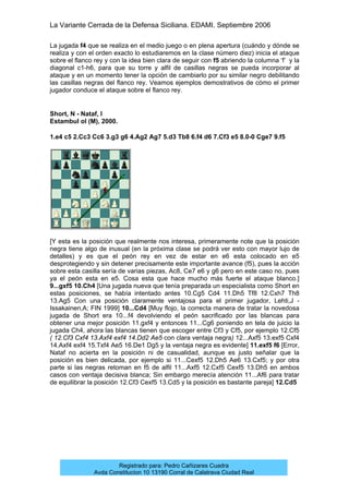 La Variante Cerrada de la Defensa Siciliana. EDAMI. Septiembre 2006
Registrado para: Pedro Cañizares Cuadra
Avda Constitucion 10 13190 Corral de Calatrava Ciudad Real
La jugada f4 que se realiza en el medio juego o en plena apertura (cuándo y dónde se
realiza y con el orden exacto lo estudiaremos en la clase número diez) inicia el ataque
sobre el flanco rey y con la idea bien clara de seguir con f5 abriendo la columna ‘f’ y la
diagonal c1-h6, para que su torre y alfil de casillas negras se pueda incorporar al
ataque y en un momento tener la opción de cambiarlo por su similar negro debilitando
las casillas negras del flanco rey. Veamos ejemplos demostrativos de cómo el primer
jugador conduce el ataque sobre el flanco rey.
Short, N - Nataf, I
Estambul ol (M), 2000.
1.e4 c5 2.Cc3 Cc6 3.g3 g6 4.Ag2 Ag7 5.d3 Tb8 6.f4 d6 7.Cf3 e5 8.0-0 Cge7 9.f5
[Y esta es la posición que realmente nos interesa, primeramente note que la posición
negra tiene algo de inusual (en la próxima clase se podrá ver esto con mayor lujo de
detalles) y es que el peón rey en vez de estar en e6 esta colocado en e5
desprotegiendo y sin detener precisamente este importante avance (f5), pues la acción
sobre esta casilla sería de varias piezas, Ac8, Ce7 e6 y g6 pero en este caso no, pues
ya el peón esta en e5. Cosa esta que hace mucho más fuerte el ataque blanco.]
9...gxf5 10.Ch4 [Una jugada nueva que tenía preparada un especialista como Short en
estas posiciones, se había intentado antes 10.Cg5 Cd4 11.Dh5 Tf8 12.Cxh7 Th8
13.Ag5 Con una posición claramente ventajosa para el primer jugador, Lehti,J -
Issakainen,A; FIN 1999] 10...Cd4 [Muy flojo, la correcta manera de tratar la novedosa
jugada de Short era 10...f4 devolviendo el peón sacrificado por las blancas para
obtener una mejor posición 11.gxf4 y entonces 11...Cg6 poniendo en tela de juicio la
jugada Ch4, ahora las blancas tienen que escoger entre Cf3 y Cf5, por ejemplo 12.Cf5
( 12.Cf3 Cxf4 13.Axf4 exf4 14.Dd2 Ae5 con clara ventaja negra) 12...Axf5 13.exf5 Cxf4
14.Axf4 exf4 15.Txf4 Ae5 16.De1 Dg5 y la ventaja negra es evidente] 11.exf5 f6 [Error,
Nataf no acierta en la posición ni de casualidad, aunque es justo señalar que la
posición es bien delicada, por ejemplo si 11...Cexf5 12.Dh5 Ae6 13.Cxf5; y por otra
parte si las negras retoman en f5 de alfil 11...Axf5 12.Cxf5 Cexf5 13.Dh5 en ambos
casos con ventaja decisiva blanca; Sin embargo merecía atención 11...Af6 para tratar
de equilibrar la posición 12.Cf3 Cexf5 13.Cd5 y la posición es bastante pareja] 12.Cd5
 