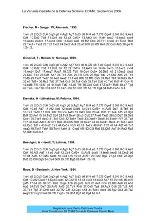 La Variante Cerrada de la Defensa Siciliana. EDAMI. Septiembre 2006
Registrado para: Pedro Cañizares Cuadra
Avda Constitucion 10 13190 Corral de Calatrava Ciudad Real
Fischer, M - Seeger, W; Alemania, 1995.
1.e4 c5 2.Cc3 Cc6 3.g3 g6 4.Ag2 Ag7 5.d3 d6 6.f4 e6 7.Cf3 Cge7 8.0-0 0-0 9.Ae3
Cd4 10.Dd2 Tb8 11.Cd1 b5 12.c3 Cxf3+ 13.Axf3 b4 14.d4 bxc3 15.bxc3 cxd4
16.Axd4 Axd4+ 17.cxd4 Db6 18.Ce3 Aa6 19.Tf2 Db4 20.Tc1 Dxd2 21.Txd2 Tfc8
22.Txc8+ Txc8 23.Tc2 Txc2 24.Cxc2 Ac4 25.a3 Rf8 26.Rf2 Re8 27.Ce3 Ab5 28.g4 f6
1/2-1/2.
Ovnerud, T - Mellem, N; Noruega, 1999.
1.e4 c5 2.Cc3 Cc6 3.g3 g6 4.Ag2 Ag7 5.f4 d6 6.Cf3 e6 7.d3 Cge7 8.0-0 0-0 9.Ae3
Cd4 10.Dd2 Tb8 11.Cd1 b5 12.c3 Cxf3+ 13.Axf3 b4 14.d4 bxc3 15.bxc3 cxd4
16.Axd4 Dc7 17.Axg7 Rxg7 18.Cf2 Td8 19.Cg4 Dc5+ 20.De3 h5 21.Dxc5 dxc5
22.Ce3 Td3 23.Cd1 Ad7 24.Tc1 Aa4 25.Tf2 Cc6 26.Rg2 Td7 27.Cb2 Ab5 28.Td1
Tbd8 29.Txd7 Txd7 30.Ae2 Axe2 31.Txe2 Rf8 32.Rf3 Ca5 33.Re3 Tb7 34.Rd3 Re7
35.e5 Td7+ 36.Rc2 Td5 37.Te4 Cc6 38.Tc4 Ca5 39.Ta4 Cc6 40.Ta6 Rd7 41.Cc4 f6
42.exf6 Tf5 43.f7 g5 44.fxg5 Txf7 45.g6 Tf8 46.Ca5 Ce5 47.Txa7+ Rd6 48.g7 Tg8
49.Ta6+ Re7 50.Cb3 Cd7 51.Ta7 Rd6 52.Cd2 Cf6 53.Tf7 Cg4 54.Rd3 Ce5+ 0-1.
Erenska, H - Litinskaya, M; Polonia, 1994.
1.e4 c5 2.Cc3 Cc6 3.d3 d6 4.g3 g6 5.Ag2 Ag7 6.f4 e6 7.Cf3 Cge7 8.0-0 0-0 9.Ae3
Cd4 10.e5 Ad7 11.Af2 Ac6 12.exd6 Dxd6 13.Ce4 Cxf3+ 14.Axf3 Dc7 15.Tb1 b6
16.Te1 Tad8 17.Cd2 Td7 18.Cc4 Axf3 19.Dxf3 Cc6 20.a4 Tfd8 21.Te4 Td5 22.Dg2
Dd7 23.Ae1 f5 24.Te2 Cd4 25.Te3 Dxa4 26.c3 Cc2 27.Txe6 Txd3 28.b3 Dd7 29.De2
Cxe1 30.Txe1 Axc3 31.Te7 Dc6 32.Te8+ Txe8 33.Dxe8+ Dxe8 34.Txe8+ Rf7 35.Ta8
Td7 36.Ca3 Ad4+ 37.Rf1 Re6 38.Cb5 Rd5 39.Cxa7 c4 40.bxc4+ Rxc4 41.Tc8+ Ac5
42.Cc6 Td1+ 43.Re2 Ta1 44.Ce5+ Rb5 45.h3 Ta2+ 46.Rd1 Th2 47.h4 Af2 48.Tc7
Axg3 49.Txh7 Txh4 50.Txh4 Axh4 51.Cxg6 Af6 52.Cf8 Rc6 53.Ch7 Ae7 54.Re2 Rd5
55.Rd3 Re6 0-1.
Kneutgen, A - Heedt, T; Lohmar, 1998.
1.e4 c5 2.Cc3 Cc6 3.g3 g6 4.Ag2 Ag7 5.d3 d6 6.f4 e6 7.Cf3 Cge7 8.0-0 0-0 9.Ae3
Cd4 10.Af2 Ad7 11.e5 Ac6 12.Ce4 Cxf3+ 13.Axf3 dxe5 14.fxe5 Axe5 15.Cxc5 b6
16.d4 Axf3 17.Dxf3 Axd4 18.Ce4 Cf5 19.c3 Axf2+ 20.Txf2 Rg7 21.g4 Ch4 22.Dg3
Dd5 23.Cf6 Dg5 24.Ce4 Dd5 25.Cf6 Dg5 26.Ce4 1/2-1/2.
Roos, D - Benjamin, J; New York, 1984.
1.e4 c5 2.Cc3 Cc6 3.g3 g6 4.Ag2 Ag7 5.d3 d6 6.f4 e6 7.Cf3 Cge7 8.0-0 0-0 9.Ae3
Cd4 10.Af2 Cec6 11.Cxd4 cxd4 12.Ce2 f5 13.c3 dxc3 14.bxc3 Ad7 15.Tb1 b6 16.exf5
gxf5 17.d4 d5 18.Cc1 Ca5 19.g4 Tc8 20.gxf5 Txf5 21.Ae1 Cc4 22.Df3 Ae8 23.Ah3
Ag6 24.Cd3 De7 25.Axf5 Axf5 26.Td1 Rh8 27.Ce5 Tg8 28.Ag3 Cd6 29.Td2 Af6
30.Te1 Tg7 31.Dh5 Ae4 32.Tf2 Cf5 33.Cg4 Ah4 34.Txe4 dxe4 35.Tg2 Da3 36.Tc2
Axg3 37.hxg3 Da4 38.Cf6 Txg3+ 39.Rh1 Rg7 40.Cg4 h6 0-1.
 