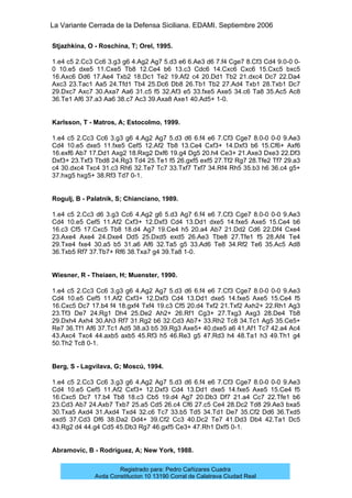 La Variante Cerrada de la Defensa Siciliana. EDAMI. Septiembre 2006
Registrado para: Pedro Cañizares Cuadra
Avda Constitucion 10 13190 Corral de Calatrava Ciudad Real
Stjazhkina, O - Roschina, T; Orel, 1995.
1.e4 c5 2.Cc3 Cc6 3.g3 g6 4.Ag2 Ag7 5.d3 e6 6.Ae3 d6 7.f4 Cge7 8.Cf3 Cd4 9.0-0 0-
0 10.e5 dxe5 11.Cxe5 Tb8 12.Ce4 b6 13.c3 Cdc6 14.Cxc6 Cxc6 15.Cxc5 bxc5
16.Axc6 Dd6 17.Ae4 Txb2 18.Dc1 Te2 19.Af2 c4 20.Dd1 Tb2 21.dxc4 Dc7 22.Da4
Axc3 23.Tac1 Aa5 24.Tfd1 Tb4 25.Dc6 Db8 26.Tb1 Tb2 27.Ad4 Txb1 28.Txb1 Dc7
29.Dxc7 Axc7 30.Axa7 Aa6 31.c5 f5 32.Af3 e5 33.fxe5 Axe5 34.c6 Ta8 35.Ac5 Ac8
36.Te1 Af6 37.a3 Aa6 38.c7 Ac3 39.Axa8 Axe1 40.Ad5+ 1-0.
Karlsson, T - Matros, A; Estocolmo, 1999.
1.e4 c5 2.Cc3 Cc6 3.g3 g6 4.Ag2 Ag7 5.d3 d6 6.f4 e6 7.Cf3 Cge7 8.0-0 0-0 9.Ae3
Cd4 10.e5 dxe5 11.fxe5 Cef5 12.Af2 Tb8 13.Ce4 Cxf3+ 14.Dxf3 b6 15.Cf6+ Axf6
16.exf6 Ab7 17.Dd1 Axg2 18.Rxg2 Dxf6 19.g4 Dg5 20.h4 Ce3+ 21.Axe3 Dxe3 22.Df3
Dxf3+ 23.Txf3 Tbd8 24.Rg3 Td4 25.Te1 f5 26.gxf5 exf5 27.Tf2 Rg7 28.Tfe2 Tf7 29.a3
c4 30.dxc4 Txc4 31.c3 Rh6 32.Te7 Tc7 33.Txf7 Txf7 34.Rf4 Rh5 35.b3 h6 36.c4 g5+
37.hxg5 hxg5+ 38.Rf3 Td7 0-1.
Rogulj, B - Palatnik, S; Chianciano, 1989.
1.e4 c5 2.Cc3 d6 3.g3 Cc6 4.Ag2 g6 5.d3 Ag7 6.f4 e6 7.Cf3 Cge7 8.0-0 0-0 9.Ae3
Cd4 10.e5 Cef5 11.Af2 Cxf3+ 12.Dxf3 Cd4 13.Dd1 dxe5 14.fxe5 Axe5 15.Ce4 b6
16.c3 Cf5 17.Cxc5 Tb8 18.d4 Ag7 19.Ce4 h5 20.a4 Ab7 21.Dd2 Cd6 22.Df4 Cxe4
23.Axe4 Axe4 24.Dxe4 Dd5 25.Dxd5 exd5 26.Ae3 Tbe8 27.Tfe1 f5 28.Af4 Te4
29.Txe4 fxe4 30.a5 b5 31.a6 Af6 32.Ta5 g5 33.Ad6 Te8 34.Rf2 Te6 35.Ac5 Ad8
36.Txb5 Rf7 37.Tb7+ Rf6 38.Txa7 g4 39.Ta8 1-0.
Wiesner, R - Theiaen, H; Muenster, 1990.
1.e4 c5 2.Cc3 Cc6 3.g3 g6 4.Ag2 Ag7 5.d3 d6 6.f4 e6 7.Cf3 Cge7 8.0-0 0-0 9.Ae3
Cd4 10.e5 Cef5 11.Af2 Cxf3+ 12.Dxf3 Cd4 13.Dd1 dxe5 14.fxe5 Axe5 15.Ce4 f5
16.Cxc5 Dc7 17.b4 f4 18.gxf4 Txf4 19.c3 Cf5 20.d4 Txf2 21.Txf2 Axh2+ 22.Rh1 Ag3
23.Tf3 De7 24.Rg1 Dh4 25.De2 Ah2+ 26.Rf1 Cg3+ 27.Txg3 Axg3 28.De4 Tb8
29.Dxh4 Axh4 30.Ah3 Rf7 31.Rg2 b6 32.Cd3 Ab7+ 33.Rh2 Tc8 34.Tc1 Ag5 35.Ce5+
Re7 36.Tf1 Af6 37.Tc1 Ad5 38.a3 b5 39.Rg3 Axe5+ 40.dxe5 a6 41.Af1 Tc7 42.a4 Ac4
43.Axc4 Txc4 44.axb5 axb5 45.Rf3 h5 46.Re3 g5 47.Rd3 h4 48.Ta1 h3 49.Th1 g4
50.Th2 Tc8 0-1.
Berg, S - Lagvilava, G; Moscú, 1994.
1.e4 c5 2.Cc3 Cc6 3.g3 g6 4.Ag2 Ag7 5.d3 d6 6.f4 e6 7.Cf3 Cge7 8.0-0 0-0 9.Ae3
Cd4 10.e5 Cef5 11.Af2 Cxf3+ 12.Dxf3 Cd4 13.Dd1 dxe5 14.fxe5 Axe5 15.Ce4 f5
16.Cxc5 Dc7 17.b4 Tb8 18.c3 Cb5 19.d4 Ag7 20.Db3 Df7 21.a4 Cc7 22.Tfe1 b6
23.Cd3 Ab7 24.Axb7 Txb7 25.a5 Cd5 26.c4 Cf6 27.c5 Ce4 28.Dc2 Td8 29.Ae3 bxa5
30.Txa5 Axd4 31.Axd4 Txd4 32.c6 Tc7 33.b5 Td5 34.Td1 De7 35.Cf2 Dd6 36.Txd5
exd5 37.Cd3 Df6 38.Da2 Dd4+ 39.Cf2 Cc3 40.Dc2 Te7 41.Dd3 Db4 42.Ta1 Dc5
43.Rg2 d4 44.g4 Cd5 45.Db3 Rg7 46.gxf5 Ce3+ 47.Rh1 Dxf5 0-1.
Abramovic, B - Rodriguez, A; New York, 1988.
 