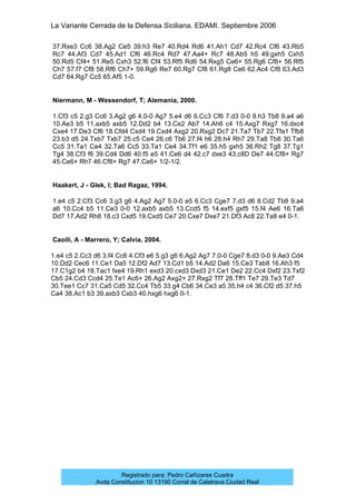 La Variante Cerrada de la Defensa Siciliana. EDAMI. Septiembre 2006
Registrado para: Pedro Cañizares Cuadra
Avda Constitucion 10 13190 Corral de Calatrava Ciudad Real
37.Rxe3 Cc6 38.Ag2 Ce5 39.h3 Re7 40.Rd4 Rd6 41.Ah1 Cd7 42.Rc4 Cf6 43.Rb5
Rc7 44.Af3 Cd7 45.Ad1 Cf6 46.Rc4 Rd7 47.Aa4+ Rc7 48.Ab5 h5 49.gxh5 Cxh5
50.Rd5 Cf4+ 51.Re5 Cxh3 52.f6 Cf4 53.Rf5 Rd6 54.Rxg5 Ce6+ 55.Rg6 Cf8+ 56.Rf5
Ch7 57.f7 Cf8 58.Rf6 Ch7+ 59.Rg6 Re7 60.Rg7 Cf8 61.Rg8 Ce6 62.Ac4 Cf8 63.Ad3
Cd7 64.Rg7 Cc5 65.Af5 1-0.
Niermann, M - Wessendorf, T; Alemania, 2000.
1.Cf3 c5 2.g3 Cc6 3.Ag2 g6 4.0-0 Ag7 5.e4 d6 6.Cc3 Cf6 7.d3 0-0 8.h3 Tb8 9.a4 a6
10.Ae3 b5 11.axb5 axb5 12.Dd2 b4 13.Ce2 Ab7 14.Ah6 c4 15.Axg7 Rxg7 16.dxc4
Cxe4 17.De3 Cf6 18.Cfd4 Cxd4 19.Cxd4 Axg2 20.Rxg2 Dc7 21.Ta7 Tb7 22.Tfa1 Tfb8
23.b3 d5 24.Txb7 Txb7 25.c5 Ce4 26.c6 Tb6 27.f4 h6 28.h4 Rh7 29.Ta8 Tb8 30.Ta6
Cc5 31.Ta1 Ce4 32.Ta6 Cc5 33.Ta1 Ce4 34.Tf1 e6 35.h5 gxh5 36.Rh2 Tg8 37.Tg1
Tg4 38.Cf3 f6 39.Cd4 Dd6 40.f5 e5 41.Ce6 d4 42.c7 dxe3 43.c8D De7 44.Cf8+ Rg7
45.Ce6+ Rh7 46.Cf8+ Rg7 47.Ce6+ 1/2-1/2.
Haakert, J - Glek, I; Bad Ragaz, 1994.
1.e4 c5 2.Cf3 Cc6 3.g3 g6 4.Ag2 Ag7 5.0-0 e5 6.Cc3 Cge7 7.d3 d6 8.Cd2 Tb8 9.a4
a6 10.Cc4 b5 11.Ce3 0-0 12.axb5 axb5 13.Ccd5 f5 14.exf5 gxf5 15.f4 Ae6 16.Ta6
Dd7 17.Ad2 Rh8 18.c3 Cxd5 19.Cxd5 Ce7 20.Cxe7 Dxe7 21.Df3 Ac8 22.Ta8 e4 0-1.
Caoili, A - Marrero, Y; Calvia, 2004.
1.e4 c5 2.Cc3 d6 3.f4 Cc6 4.Cf3 e6 5.g3 g6 6.Ag2 Ag7 7.0-0 Cge7 8.d3 0-0 9.Ae3 Cd4
10.Dd2 Cec6 11.Ce1 Da5 12.Df2 Ad7 13.Cd1 b5 14.Ad2 Da6 15.Ce3 Tab8 16.Ah3 f5
17.C1g2 b4 18.Tac1 fxe4 19.Rh1 exd3 20.cxd3 Dxd3 21.Ce1 De2 22.Cc4 Dxf2 23.Txf2
Cb5 24.Cd3 Ccd4 25.Te1 Ac6+ 26.Ag2 Axg2+ 27.Rxg2 Tf7 28.Tff1 Te7 29.Te3 Td7
30.Tee1 Cc7 31.Ca5 Cd5 32.Cc4 Tb5 33.g4 Cb6 34.Ce3 a5 35.h4 c4 36.Cf2 d5 37.h5
Ca4 38.Ac1 b3 39.axb3 Cxb3 40.hxg6 hxg6 0-1.
 