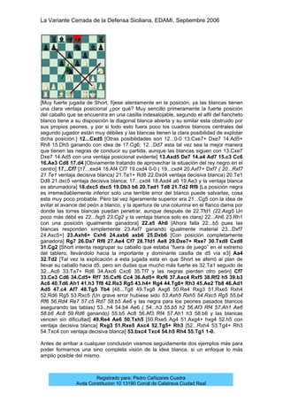 La Variante Cerrada de la Defensa Siciliana. EDAMI. Septiembre 2006
Registrado para: Pedro Cañizares Cuadra
Avda Constitucion 10 13190 Corral de Calatrava Ciudad Real
[Muy fuerte jugada de Short, fíjese atentamente en la posición, ya las blancas tienen
una clara ventaja posicional ¿por qué? Muy sencillo primeramente la fuerte posición
del caballo que se encuentra en una casilla indesalojable, segundo el alfil del fiancheto
blanco tiene a su disposición la diagonal blanca abierta y su similar esta obstruido por
sus propios peones, y por si todo esto fuera poco los cuadros blancos centrales del
segundo jugador están muy débiles y las blancas tienen la clara posibilidad de explotar
dicha posición.] 12...Cxd5 [Otras posibilidades son 12...0-0 13.Cxe7+ Dxe7 14.Ad5+
Rh8 15.Dh5 ganando con idea de 17.Cg6; 12...Dd7 esta tal vez sea la mejor manera
que tienen las negras de conducir su partida, aunque las blancas siguen con 13.Cxe7
Dxe7 14.Ad5 con una ventaja posicional evidente] 13.Axd5 De7 14.a4 Ad7 15.c3 Cc6
16.Ae3 Cd8 17.d4 [Obviamente tratando de aprovechar la situación del rey negro en el
centro] 17...Cf7 [17...exd4 18.Af4 Cf7 19.cxd4 0-0 ( 19...cxd4 20.Axf7+ Dxf7 ( 20...Rxf7
21.Te1 ventaja decisiva blanca) 21.Te1+ Rd8 22.Dxd4 ventaja decisiva blanca) 20.Te1
Dd8 21.dxc5 ventaja decisiva blanca; 17...cxd4 18.Axd4 a6 19.Ae3 y la ventaja blanca
es abrumadora] 18.dxc5 dxc5 19.Db3 b6 20.Tad1 Td8 21.Td2 Rf8 [La posición negra
es irremediablemente inferior solo una terrible error del blanco puede salvarlas, cosa
esta muy poco probable. Pero tal vez ligeramente superior era 21...Cg5 con la idea de
evitar el avance del peón a blanco, y la apertura de una columna en el flanco dama por
donde las torres blancas puedan penetrar, aunque después de 22.Tfd1 (22.Axg5 Un
poco más débil es 22...fxg5 23.Cg2 y la ventaja blanca solo es clara) 22...Ah6 23.Rh1
con una posición igualmente ganadora] 22.a5 Ah6 [Ahora falla 22...b5 pues las
blancas responden simplemente 23.Axf7 ganando igualmente material 23...Dxf7
24.Axc5+] 23.Axh6+ Cxh6 24.axb6 axb6 25.Dxb6 [Con posición completamente
ganadora] Rg7 26.Da7 Rf8 27.Ae4 Cf7 28.Tfd1 Ae8 29.Dxe7+ Rxe7 30.Txd8 Cxd8
31.Cg2 [Short intenta reagrupar su caballo que estaba “fuera de juego” en el extremo
del tablero, llevándolo hacia la importante y dominante casilla de d5 vía e3] Aa4
32.Td2 [Tal vez la explicación a esta jugada esta en que Short se aferró al plan de
llevar su caballo hacia d5, pero sin dudas que mucho más fuerte es 32.Ta1 seguido de
32...Ac6 33.Ta7+ Rd6 34.Axc6 Cxc6 35.Tf7 y las negras pierden otro peón] Cf7
33.Ce3 Cd6 34.Cd5+ Rf7 35.Cxf6 Cc4 36.Ad5+ Rxf6 37.Axc4 Rxf5 38.Rf2 h5 39.b3
Ac6 40.Td6 Ah1 41.h3 Tf8 42.Re3 Rg5 43.h4+ Rg4 44.Tg6+ Rh3 45.Ae2 Tb8 46.Ad1
Ad5 47.c4 Af7 48.Tg5 Tb4 [48...Tg8 49.Txg8 Axg8 50.Re4 Rxg3 51.Rxe5 Rxh4
52.Rd6 Rg5 53.Rxc5 (Un grave error hubiese sido 53.Axh5 Rxh5 54.Rxc5 Rg5 55.b4
Rf6 56.Rd4 Re7 57.c5 Rd7 58.b5 Ae6 y las negra para los peones pasados blancos
asegurando las tablas) 53...h4 54.b4 Ae6 ( 54...h3 55.b5 h2 56.Af3 Rf4 57.Ah1 Ae6
58.b6 Ac8 59.Rd6 ganando) 55.b5 Ac8 56.Af3 Rf4 57.Ah1 h3 58.b6 y las blancas
vencen sin dificultad] 49.Re4 Ae6 50.Txh5 [50.Rxe5 Ag4 51.Axg4+ hxg4 52.h5 con
ventaja decisiva blanca] Rxg3 51.Rxe5 Axc4 52.Tg5+ Rh3 [52...Rxh4 53.Tg4+ Rh3
54.Txc4 con ventaja decisiva blanca] 53.bxc4 Txc4 54.h5 Rh4 55.Tg1 1-0.
Antes de arribar a cualquier conclusión veamos seguidamente dos ejemplos más para
poder formarnos una sino completa visión de la idea blanca, si un enfoque lo más
amplio posible del mismo.
 