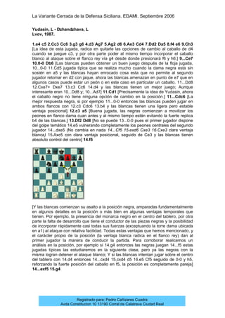 La Variante Cerrada de la Defensa Siciliana. EDAMI. Septiembre 2006
Registrado para: Pedro Cañizares Cuadra
Avda Constitucion 10 13190 Corral de Calatrava Ciudad Real
Yudasin, L - Dzhandzhava, L
Lvov, 1987.
1.e4 c5 2.Cc3 Cc6 3.g3 g6 4.d3 Ag7 5.Ag2 d6 6.Ae3 Cd4 7.Dd2 Da5 8.f4 e6 9.Ch3
[La idea de esta jugada, radica en quitarle las opciones de cambio al caballo de d4
cuando se juegue c3, y por otra parte poder al mismo tiempo incorporar el caballo
blanco al ataque sobre el flanco rey vía g4 desde donde presionará f6 y h6.] 9...Ce7
10.0-0 Db6 [Las blancas pueden obtener un buen juego después de la floja jugada,
10...0-0 11.Cd5 jugada típica que se realiza mucho cuando la dama negra esta sin
sostén en a5 y las blancas hayan enrocado cosa esta que no permite al segundo
jugador retomar en d2 con jaque, ahora las blancas amenazan en punto de e7 que en
algunos casos puede estar un peón o en este caso en particular un caballo. 11...Dd8
12.Cxe7+ Dxe7 13.c3 Cc6 14.d4 y las blancas tienen un mejor juego; Aunque
interesante eran 10...Dd8 y; 10...Ad7] 11.Cd1 [Precisamente la idea de Yudasin, ahora
el caballo negro no tiene ninguna opción de cambio en la posición.] 11...Cdc6 [La
mejor respuesta negra, si por ejemplo 11...0-0 entonces las blancas pueden jugar en
ambos flancos con 12.c3 Cdc6 13.b4 y las blancas tienen una ligera pero estable
ventaja posicional] 12.c3 a5 [Buena jugada, las negras comienzan a movilizar los
peones en flanco dama cuan antes y al mismo tiempo están evitando la fuerte replica
b4 de las blancas.] 13.Df2 Dd8 [No se puede 13...0-0 pues el primer jugador dispone
del golpe temático 14.e5 vulnerando completamente los peones centrales del segundo
jugador 14...dxe5 (No cambia en nada 14...Cf5 15.exd6 Cxe3 16.Cxe3 clara ventaja
blanca) 15.Axc5 con clara ventaja posicional, seguido de Ce3 y las blancas tienen
absoluto control del centro] 14.f5
[Y las blancas comienzan su asalto a la posición negra, amparadas fundamentalmente
en algunos detalles en la posición o más bien en algunas ventajas temporales que
tienen. Por ejemplo, la presencia del monarca negro en el centro del tablero, por otra
parte la falta de desarrollo que tiene el conductor de las piezas negras y la posibilidad
de incorporar rápidamente casi todas sus fuerzas (exceptuando la torre dama ubicada
en a1) al ataque con relativa facilidad. Todas estas ventajas que hemos mencionado, y
el carácter propio de la posición (la ventaja blanca radica en el flanco rey) dan al
primer jugador la manera de conducir la partida. Para corroborar realicemos un
análisis en la posición, por ejemplo si 14.g4 entonces las negras juegan 14...f5 estas
jugadas típicas las estudiaremos en la siguiente clase, pero ya las negras con la
misma logran detener el ataque blanco; Y si las blancas intentan jugar sobre el centro
del tablero con 14.d4 entonces 14...cxd4 15.cxd4 d5 16.e5 Cf5 seguido de 0-0 y h5,
reforzando la fuerte posición del caballo en f5, la posición es completamente pareja]
14...exf5 15.g4
 