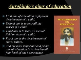 Aurobindo’s aims of education
First aim of education is physical
development of a child.
Second aim is to rear all the
senses of a child.
Third aim is to train all mental
field or state of a child.
Forth aim is the development of
moral values.
And the most important and prime
aim of education is to develop all
four level of one‟s conscience.