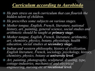 Curriculum according to Aurobindo
He puts stress on such curriculum that can flourish the
hidden talent of children.
He prescribes some subjects on various stages.
Mother tongue, English, French, literature, national
history, art, painting, general science, social studies and
arithmetic should be taught at primary stage.
Mother tongue, English, French, literature, arithmetic,
art, chemistry, physics, botany, physiology, health
education, social studies at secondary stage.
Indian and western philosophy, history of civilization,
English literature, French, sociology, psychology, history,
chemistry, physics, botany at university level.
Art, painting, photography, sculptural, drawing, type,
cottage-industries, mechanical and electrical
engineering, nursing etc at vocational level.