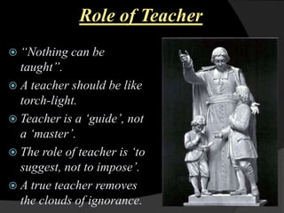 Role of Teacher
“Nothing can
be
taught”.
A teacher should be like
torch-light.
Teacher is a „guide‟, not
a „master‟.
The role of teacher is „to
suggest, not to impose‟.
A true teacher removes
the clouds of ignorance.