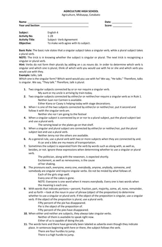 AGRICULTURE HIGH SCHOOL
Agriculture, Midsayap, Cotabato
Name: __________________________________________ Date: ______________
Year and Section: _________________________________ Score: _____________
Subject: English 4
Activity No. 1-28
Activity Title: Subject- Verb Agreement
Objective: To make verb agree with its subject.
Basic Rule: The basic rule states that a singular subject takes a singular verb, while a plural subject takes
a plural verb.
NOTE: The trick is in knowing whether the subject is singular or plural. The next trick is recognizing a
singular or plural verb.
Hint: Verbs do not form their plurals by adding an s as nouns do. In order to determine which verb is
singular and which one is plural, think of which verb you would use with he or she and which verb you
would use with they.
Example: talks, talk
Which one is the singular form? Which word would you use with he? We say, "He talks." Therefore, talks
is singular. We say, "They talk." Therefore, talk is plural.
1. Two singular subjects connected by or or nor require a singular verb.
My aunt or my uncle is arriving by train today.
2. Two singular subjects connected by either/or or neither/nor require a singular verb as in Rule 1.
Neither Juan nor Carmen is available.
Either Kiana or Casey is helping today with stage decorations.
3. When I is one of the two subjects connected by either/or or neither/nor, put it second and
follow it with the singular verb am.
Neither she nor I am going to the festival
4. When a singular subject is connected by or or nor to a plural subject, put the plural subject last
and use a plural verb.
The serving bowl or the plates go on that shelf.
5. When a singular and plural subject are connected by either/or or neither/nor, put the plural
subject last and use a plural verb.
Neither Jenny nor the others are available.
6. As a general rule, use a plural verb with two or more subjects when they are connected by and.
A car and a bike are my means of transportation.
7. Sometimes the subject is separated from the verb by words such as along with, as well as,
besides, or not. Ignore these expressions when determining whether to use a singular or plural
verb.
The politician, along with the newsmen, is expected shortly.
Excitement, as well as nervousness, is the cause
of her shaking.
8. The pronouns each, everyone, every one, everybody, anyone, anybody, someone, and
somebody are singular and require singular verbs. Do not be misled by what follows of.
Each of the girls sings well.
Every one of the cakes is gone.
NOTE: Everyone is one word when it means everybody. Every one is two words when
the meaning is each one.
9. With words that indicate portions—percent, fraction, part, majority, some, all, none, remainder,
and so forth —look at the noun in your of phrase (object of the preposition) to determine
whether to use a singular or plural verb. If the object of the preposition is singular, use a singular
verb. If the object of the preposition is plural, use a plural verb.
Fifty percent of the pie has disappeared.
Pie is the object of the preposition of.
Fifty percent of the pies have disappeared.
10. When either and neither are subjects, they always take singular verbs.
Neither of them is available to speak right now.
Either of us is capable of doing the job.
11. The words here and there have generally been labeled as adverbs even though they indicate
place. In sentences beginning with here or there, the subject follows the verb.
There are four hurdles to jump.
There is a high hurdle to jump.
 