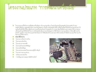  โครงงานประเภทนี้เป็นโครงงานเพื่อพัฒนาเครื่องมือช่วย สร้างงานประยุกต์ต่างๆ โดยส่วนใหญ่จะอยู่ในรูปซอฟต์แวร์ เช่น ซอฟต์แวร์วาดรูป
ซอฟต์แวร์พิมพ์งาน และซอฟต์แวร์ช่วยการมองวัตถุในมุมต่างๆ เป็นต้น สาหรับซอฟต์แวร์เพื่อการพิมพ์งานนั้นสร้างขึ้นเป็นโปรแกรมประมวลคา ซึ่ง
จะเป็นเครื่องมือให้เราใช้ในการพิมพ์งานต่างๆบนเครื่องคอมพิวเตอร์ ส่วนซอฟต์แวร์การวาดรูป พัฒนาขึ้นเพื่ออานวยความสะดวกให้การวาดรูปบน
เครื่องคอมพิวเตอร์ให้เป็นไปได้โดยง่าย สาหรับซอฟต์แวร์ช่วยการมองวัตถุในมุมต่างๆ ใช้สาหรับช่วยการออกแบบสิ่งของ อาทิเช่น ผู้ใช้วาดแจกัน
ด้านหน้า และต้องการจะดูว่าด้านบนและด้านข้างเป็นอย่างไร ก็ให้ซอฟต์แวร์คานวณค่าและภาพที่ควรจะเป็นมาให้เพื่อพิจารณาและแก้ไขภาพแจกัน
ที่ออกแบบไว้ได้อย่างสะดวก
 ตัวอย่างชื่อโครงงาน
 โปรแกรมการค้นหาคาภาษาไทย
 โปรแกรมอ่านอักษรไทย
 โปรแกรมวาดภาพสามมิติ
 โปรแกรมเข้าและถอดรหัสข้อมูล
 โปรแกรมบีบอัดข้อมูล
 โปรแกรมประมวลผลคาไทยบนระบบปฏิบัติการลีนุกซ์
 โปรแกรมการออกแบบผังงาน
 พอร์ตแบบขนานของไทย
 การส่งสัญญาณควบคุมอุปกรณ์อิเล็กทรอนิกส์
 