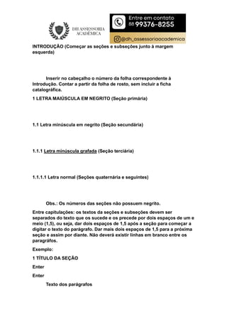 INTRODUÇÃO (Começar as seções e subseções junto à margem
esquerda)
Inserir no cabeçalho o número da folha correspondente à
Introdução. Contar a partir da folha de rosto, sem incluir a ficha
catalográfica.
1 LETRA MAIÚSCULA EM NEGRITO (Seção primária)
1.1 Letra minúscula em negrito (Seção secundária)
1.1.1 Letra minúscula grafada (Seção terciária)
1.1.1.1 Letra normal (Seções quaternária e seguintes)
Obs.: Os números das seções não possuem negrito.
Entre capitulações: os textos da seções e subseções devem ser
separados do texto que os sucede e os precede por dois espaços de um e
meio (1,5), ou seja, dar dois espaços de 1,5 após a seção para começar a
digitar o texto do parágrafo. Dar mais dois espaços de 1,5 para a próxima
seção e assim por diante. Não deverá existir linhas em branco entre os
paragráfos.
Exemplo:
1 TÍTULO DA SEÇÃO
Enter
Enter
Texto dos parágrafos
 