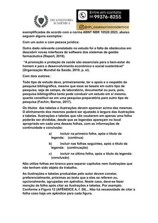 exemplificadas de acordo com a norma ABNT NBR 10520:2023, abaixo
seguem alguns exemplos:
Com um autor e com pessoa jurídica:
Outro dado relevante constatado no estudo foi a falta de obstáculos em
descobrir novas interfaces de software dos sistemas de gestão
farmacêutica (Report, 2018).
“A promoção e proteção da saúde são essenciais para o bem-estar do
homem e para o desenvolvimento econômico e social sustentável”
(Organização Mundial da Saúde, 2010, p. xi).
Com dois autores:
Todo tipo de estudo deve, primeiramente, ter o apoio e o respaldo da
pesquisa bibliográfica, mesmo que esse se baseie em outro tipo de
pesquisa, seja de campo, de laboratório, documental ou pura, pois,
pesquisa bibliográfica tanto pode conduzir um estudo em si mesmo,
quanto constituir-se em uma pesquisa preparatória para outro tipo de
pesquisa (Fachin; Barros, 2017).
Os títulos das tabelas e ilustrações devem aparecer acima das mesmas.
O alinhamento dos mesmos poderá ser ajustado à largura das ilustrações
e tabelas. Ilustrações e tabelas que não couberem em apenas uma folha
poderão ser divididas, desde que as legendas apareçam no local
apropriado em cada uma dessas folhas, com as informações de
continuidade e conclusão:
a) incluir na primeira folha, após o título da
legenda: (continua)
b) incluir nas folhas seguintes, após o título da
legenda: (continuação)
c) incluir na última folha, após o título da legenda:
(conclusão)
Não utilize folhas em branco para separar capítulos nem ilustrações que
não tenham sido objeto do trabalho.
As ilustrações e tabelas produzidas pelo autor devem constar,
preferencialmente, próximas ao texto que a elas se referem ou,
opcionalmente, agrupadas em apêndice. Neste caso, deve-se fazer
menção da folha após citar as ilustrações e tabelas. Por exemplo:
Conforme a Figura 12 (APÊNDICE A, f. 59)... Não há necessidade de citar a
folha caso haja um apêndice para cada figura.
 