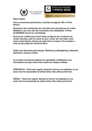 Observações:
Para os elementos pós-textuais, consultar as páginas 109 a 116 do
Roteiro.
Glossários são constituídos por uma lista única de palavras em ordem
alfabética e por isso não são numerados nem alfabetados. O título
GLOSSÁRIO deverá ser centralizado.
Deve-se ter cuidado para inserir todas as figuras que constarem da
versão impressa, pois há casos em que o autor, por não saber como
inserir essas figuras, deixam de colocá-las no arquivo. Por exemplo, a
carta de aprovação do Comitê de Ética.
Ordem dos elementos pós-textuais: Referências (Obrigatórias), Glossário,
Apêndices, Anexos e Índice.
As revisões normativas poderão ser agendadas na Biblioteca com
antecedência de pelo menos dois meses em relação à defesa.
APÊNDICE B – Título sem negrito. Quando só houver um apêndice ou um
anexo não há necessidade de utilizar letras. Não utilize ponto final.
ANEXO – Título sem negrito. Quando só houver um apêndice ou um
anexo não há necessidade de utilizar letras. Não utilize ponto final.
 