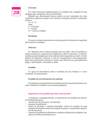 A U L A       Correção


28             É o valor adicionado algebricamente ao resultado não corrigido de uma
          medição, para compensar um erro sistemático.
               Sabendo que determinada leitura contém um erro sistemático de valor
          conhecido, é oportuno, muitas vezes, eliminar o erro pela correção C, adicionada
          à leitura.
               Lc = L + C
               onde:
               C = Correção
               L = Leitura
               Lc = Leitura corrigida

              Resolução

              É a menor variação da grandeza a medir que pode ser indicada ou registrada
          pelo sistema de medição.

              Histerese

               É a diferença entre a leitura/medida para um dado valor da grandeza a
          medir, quando essa grandeza foi atingida por valores crescentes, e a leitura/
          medida, quando atingida por valores decrescentes da grandeza a medir. O valor
          poderá ser diferente, conforme o ciclo de carregamento e descarregamento,
          típico dos instrumentos mecânicos, tendo como fonte de erro, principalmente
          folgas e deformações, associadas ao atrito.

              Exatidão

              É o grau de concordância entre o resultado de uma medição e o valor
          verdadeiro do mensurando.

              Exatidão de um instrumento de medição

              É a aptidão de um instrumento de medição para dar respostas próximas a um
          valor verdadeiro. Exatidão é um conceito qualitativo.



              Importância da qualificação dos instrumentos

               A medição e, conseqüentemente, os instrumentos de medição são elemen-
          tos fundamentais para:
          · monitoração de processos e de operação;
          · pesquisa experimental;
          · ensaio de produtos e sistemas (exemplos: ensaio de recepção de uma
               máquina-ferramenta; ensaio de recepção de peças e componentes adquiri-
               dos de terceiros);
          · controle de qualidade (calibradores, medidores diferenciais múltiplos, má-
               quinas de medir coordenadas etc.).
 