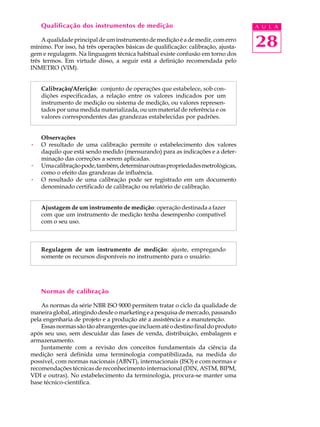 Qualificação dos instrumentos de medição                                       A U L A

    A qualidade principal de um instrumento de medição é a de medir, com erro
mínimo. Por isso, há três operações básicas de qualificação: calibração, ajusta-   28
gem e regulagem. Na linguagem técnica habitual existe confusão em torno dos
três termos. Em virtude disso, a seguir está a definição recomendada pelo
INMETRO (VIM).


    Calibração/Aferição: conjunto de operações que estabelece, sob con-
    dições especificadas, a relação entre os valores indicados por um
    instrumento de medição ou sistema de medição, ou valores represen-
    tados por uma medida materializada, ou um material de referência e os
    valores correspondentes das grandezas estabelecidas por padrões.


    Observações
·   O resultado de uma calibração permite o estabelecimento dos valores
    daquilo que está sendo medido (mensurando) para as indicações e a deter-
    minação das correções a serem aplicadas.
·   Uma calibração pode, também, determinar outras propriedades metrológicas,
    como o efeito das grandezas de influência.
·   O resultado de uma calibração pode ser registrado em um documento
    denominado certificado de calibração ou relatório de calibração.


    Ajustagem de um instrumento de medição: operação destinada a fazer
    com que um instrumento de medição tenha desempenho compatível
    com o seu uso.



    Regulagem de um instrumento de medição: ajuste, empregando
    somente os recursos disponíveis no instrumento para o usuário.




    Normas de calibração

    As normas da série NBR ISO 9000 permitem tratar o ciclo da qualidade de
maneira global, atingindo desde o marketing e a pesquisa de mercado, passando
pela engenharia de projeto e a produção até a assistência e a manutenção.
    Essas normas são tão abrangentes que incluem até o destino final do produto
após seu uso, sem descuidar das fases de venda, distribuição, embalagem e
armazenamento.
    Juntamente com a revisão dos conceitos fundamentais da ciência da
medição será definida uma terminologia compatibilizada, na medida do
possível, com normas nacionais (ABNT), internacionais (ISO) e com normas e
recomendações técnicas de reconhecimento internacional (DIN, ASTM, BIPM,
VDI e outras). No estabelecimento da terminologia, procura-se manter uma
base técnico-científica.
 