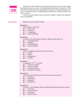 A U L A         Ainda não existe no Brasil uma terminologia que seja comum às principais
             instituições atuantes no setor. A terminologia apresentada é baseada no VIM

  28         (Vocabulário Internacional de Metrologia), que busca uma padronização para
             que o vocabulário técnico de Metrologia no Brasil seja o mesmo utilizado em
             todo o mundo.
                  Teste sua aprendizagem. Faça os exercícios a seguir e confira suas respostas
             com as do gabarito.


Exercícios       Marque com X a resposta correta.

             Exercício 1
                Metrologia é a ciência da:
                a) ( ) observação;
                b) ( ) medição;
                c) ( ) comparação;
                d) ( ) experimentação.

             Exercício 2
                As técnicas de observação, medição e registro fazem parte da:
                a) ( ) experimentação;
                b) ( ) testagem;
                c) ( ) documentação;
                d) ( ) instrumentação.

             Exercício 3
                Medir é comparar grandezas com base em um:
                a) ( ) padrão;
                b) ( ) metro;
                c) ( ) quilograma;
                d) ( ) modelo.

             Exercício 4
                A equação E = M - VV indica:
                a) ( ) acerto de medida;
                b) ( ) erro de medida;
                c) ( ) valor de medida;
                d) ( ) exatidão de medida.

             Exercício 5
                Uma leitura de medida, feita de modo errado, ocasiona erro:
                a) ( ) aleatório;
                b) ( ) sistemático;
                c) ( ) grosseiro;
                d) ( ) construtivo.

             Exercício 6
                No Brasil, a terminologia usada em Metrologia está baseada em normas:
                a) ( ) nacionais;
                b) ( ) internacionais;
                c) ( ) regionais;
                d) ( ) empresariais.
 