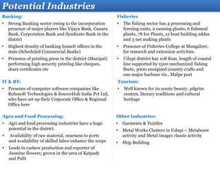 Banking:
• Strong Banking sector owing to the incorporation
presence of major players like Vijaya Bank, Canara
Bank, Corporation Bank and Syndicate Bank in the
district
• Highest density of banking branch offices in the
state (Scheduled Commercial Banks)
• Presence of printing press in the district (Manipal)
performing high security printing like cheques,
share certificates etc
Potential Industries
Tourism:
• Well known for its scenic beauty, pilgrim
centers, literary traditions and cultural
heritage
IT & BT:
• Presence of computer software companies like
Robosoft Technologies & SourceHub India Pvt Ltd,
who have set up their Corporate Office & Regional
Office here
Other Industries:
• Garments & Textiles
• Metal Works Clusters in Udupi – Metalware
activity and Metal images classic activity
• Ship Building
Agro and Food Processing:
• Agri and food processing industries have a huge
potential in the district.
• Availability of raw material, nearness to ports
and availability of skilled labor enhance the scope
• Leads in cashew production and exporter of
Jasmine flowers; grown in the area of Katpady
and Palli
Fisheries
• The fishing sector has 4 processing and
freezing units, 2 canning plants, 6 fishmeal
plants, 78 Ice Plants, 12 boat building addas
and 3 net making plants
• Presence of Fisheries College at Mangalore,
for research and extension activities.
• Udupi district has 108 Kms. length of coastal
line supported by 1500 mechanized fishing
fleets, 3000 energized country crafts and
one major harbour viz., Malpe port
 