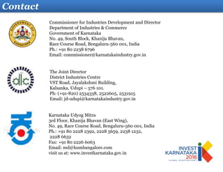 Contact
Karnataka Udyog Mitra
3rd Floor, Khanija Bhavan (East Wing),
No. 49, Race Course Road, Bengaluru-560 001, India
Ph.: +91 80 2228 2392, 2228 5659, 2238 1232,
2228 6632
Fax: +91 80 2226 6063
Email: md@kumbangalore.com
visit us at: www.investkarnataka.gov.in
The Joint Director
District Industries Centre
VST Road, Jayalakshmi Building,
Kalsanka, Udupi – 576 101.
Ph: (+91-820) 2534338, 2522605, 2531915
Email: jd-udupi@karnatakaindustry.gov.in
Commissioner for Industries Development and Director
Department of Industries & Commerce
Government of Karnataka
No. 49, South Block, Khanija Bhavan,
Race Course Road, Bengaluru-560 001, India
Ph.: +91 80 2238 6796
Email: commissioner@karnatakaindustry.gov.in
 