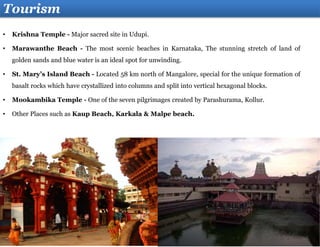 Tourism
• Krishna Temple - Major sacred site in Udupi.
• Marawanthe Beach - The most scenic beaches in Karnataka, The stunning stretch of land of
golden sands and blue water is an ideal spot for unwinding.
• St. Mary’s Island Beach - Located 58 km north of Mangalore, special for the unique formation of
basalt rocks which have crystallized into columns and split into vertical hexagonal blocks.
• Mookambika Temple - One of the seven pilgrimages created by Parashurama, Kollur.
• Other Places such as Kaup Beach, Karkala & Malpe beach.
 