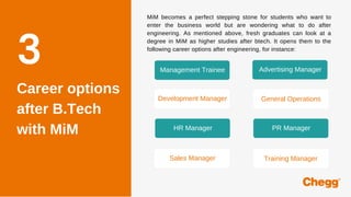 Career options
after B.Tech
with MiM
3
MiM becomes a perfect stepping stone for students who want to
enter the business world but are wondering what to do after
engineering. As mentioned above, fresh graduates can look at a
degree in MiM as higher studies after btech. It opens them to the
following career options after engineering, for instance:
Management Trainee Advertising Manager
Development Manager General Operations
HR Manager PR Manager
Sales Manager Training Manager
 
