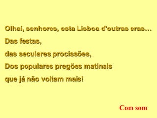 Olhai, senhores, esta Lisboa d'outras eras…
Das festas,
das seculares procissões,
Dos populares pregões matinais
que já não voltam mais!



                                 Com som
 