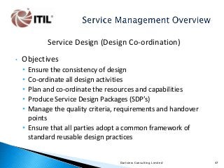 Service Design (Design Co-ordination)
•

Objectives
•
•
•
•
•

Ensure the consistency of design
Co-ordinate all design activities
Plan and co-ordinate the resources and capabilities
Produce Service Design Packages (SDP’s)
Manage the quality criteria, requirements and handover
points
• Ensure that all parties adopt a common framework of
standard reusable design practices

Dartview Consulting Limited

47

 