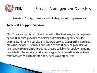 Service Design (Service Catalogue Management)
Technical / Support Services
“An IT service that is not directly used by the business, but is required
by the IT service provider to deliver customer-facing services (for
example, a directory service or a backup service). Supporting services
may also include IT services only used by the IT service provider. All
live supporting services, including those available for deployment, are
recorded in the service catalogue along with information about their
relationships to customer-facing services and other CI’s”

Dartview Consulting Limited

53

 