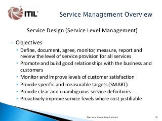 Service Design (Service Level Management)
•

Objectives
• Define, document, agree, monitor, measure, report and
review the level of service provision for all services
• Promote and build good relationships with the business and
customers
• Monitor and improve levels of customer satisfaction
• Provide specific and measurable targets (SMART)
• Provide clear and unambiguous service definitions
• Proactively improve service levels where cost justifiable

Dartview Consulting Limited

55

 