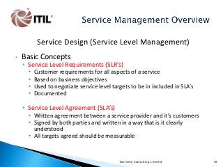 Service Design (Service Level Management)
•

Basic Concepts

• Service Level Requirements (SLR’s)
•
•
•
•

Customer requirements for all aspects of a service
Based on business objectives
Used to negotiate service level targets to be in included in SLA’s
Documented

• Service Level Agreement (SLA’s)
• Written agreement between a service provider and it’s customers
• Signed by both parties and written in a way that is it clearly
understood
• All targets agreed should be measurable

Dartview Consulting Limited

59

 
