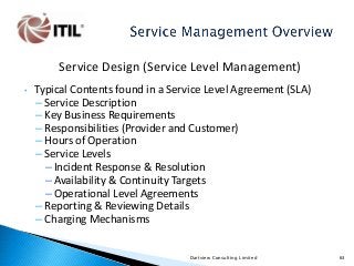 Service Design (Service Level Management)
•

Typical Contents found in a Service Level Agreement (SLA)
– Service Description
– Key Business Requirements
– Responsibilities (Provider and Customer)
– Hours of Operation
– Service Levels
– Incident Response & Resolution
– Availability & Continuity Targets
– Operational Level Agreements
– Reporting & Reviewing Details
– Charging Mechanisms
Dartview Consulting Limited

63

 