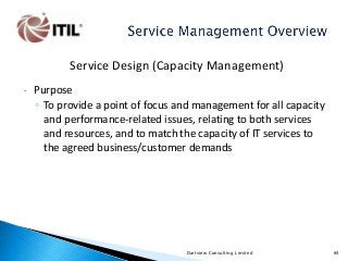 Service Design (Capacity Management)
•

Purpose
◦ To provide a point of focus and management for all capacity
and performance-related issues, relating to both services
and resources, and to match the capacity of IT services to
the agreed business/customer demands

Dartview Consulting Limited

65

 