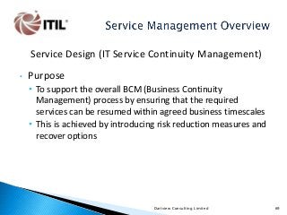 Service Design (IT Service Continuity Management)
•

Purpose
• To support the overall BCM (Business Continuity
Management) process by ensuring that the required
services can be resumed within agreed business timescales
• This is achieved by introducing risk reduction measures and
recover options

Dartview Consulting Limited

69

 