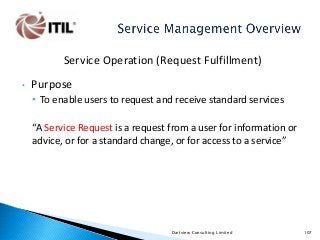 Service Operation (Request Fulfillment)
•

Purpose
• To enable users to request and receive standard services
“A Service Request is a request from a user for information or
advice, or for a standard change, or for access to a service”

Dartview Consulting Limited

107

 